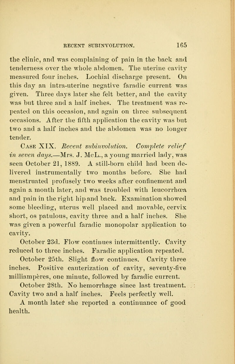 the clinic, and was complaining of pain in the back and tenderness over the whole abdomen. The uterine cavity measured four inches. Lochial discharge present. On this day an intra-uterine negative faradic current was given. Three days later she felt better, and the cavity was but three and a half inches. The treatment was re- peated on this occasion, and again on three subsequent occasions. After the fifth application the cavity was but two and a half inches and the abdomen was no longer tender. Case XIX. Recent subinvolution. Complete relief in seven days.—Mrs, J. McL., a young married lady, was seen October 21, 1889. A still-born child had been de- livered instrumentally two months before. She had menstruated profusely two weeks after confinement and again a month later, and was troubled with leucorrhcea and pain in the right hip and back. Examination showed some bleeding, uterus well placed and moA^able, cervix short, os patulous, cavity three and a half inches. She was given a powerful faradic monopolar application to cavity. October 23d. Flow continues intermittent^. Cavity reduced to three inches. Faradic application repeated. October 25th. Slight flow continues. Cavity three inches. Positive cauterization of cavity, seventy-five milliamperes, one minute, followed by faradic current. October 28th. No hemorrhage since last treatment. Cavity two and a half inches. Feels perfect^ well. A month later she reported a continuance of good health.