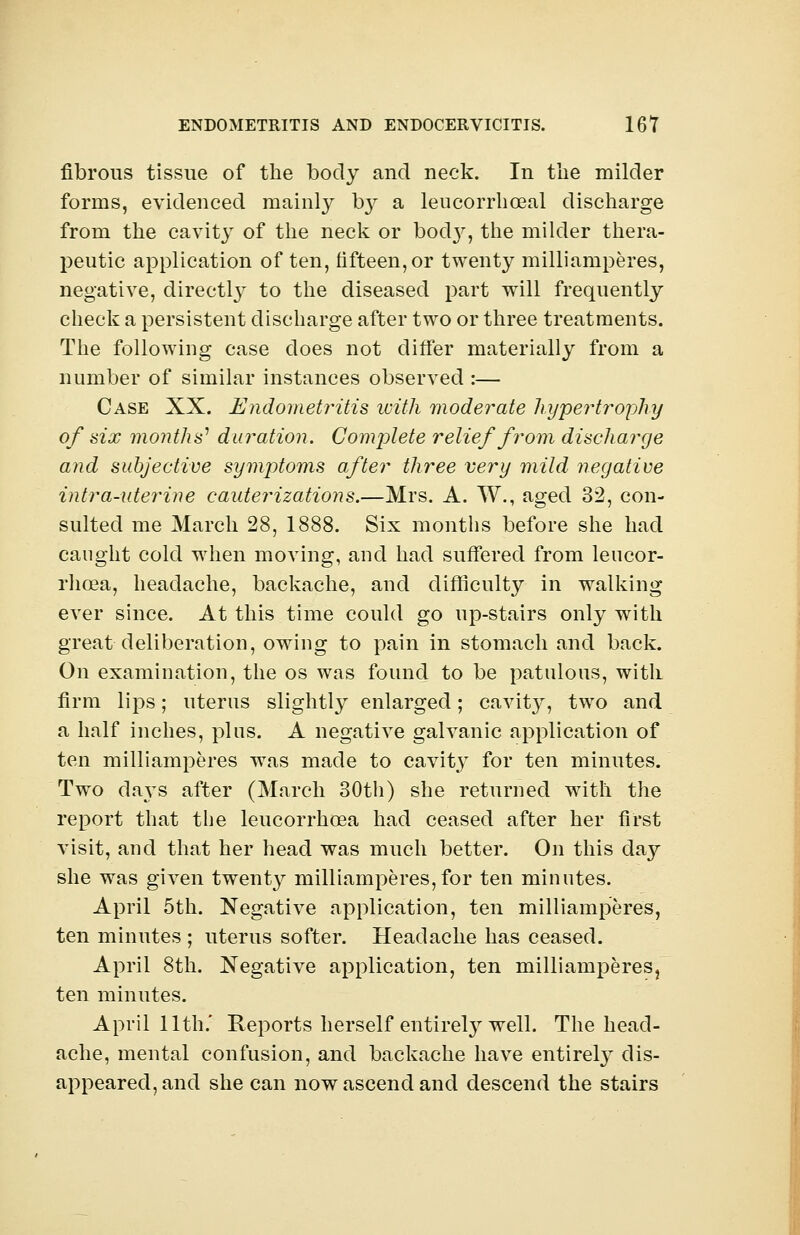 fibrous tissue of the body and neck. In the milder forms, evidenced mainly b}^ a leucorrhceal discharge from the cavity of the neck or bod}r, the milder thera- peutic application of ten, fifteen, or twenty milliamperes, negative, directly- to the diseased part will frequently check a persistent discharge after two or three treatments. The following case does not differ materially from a number of similar instances observed :— Case XX. Endometritis with moderate hypertrophy of six months' duration. Complete relief from discharge and subjective symptoms after three very mild negative intra-uterine cauterizations.—Mrs. A. W., aged 32, con- sulted me March 28, 1888. Six months before she had caught cold when moving, and had suffered from leucor- rhcea, headache, backache, and difficulty in walking ever since. At this time could go up-stairs only with great deliberation, owing to pain in stomach and back. On examination, the os was found to be patulous, with firm lips; uterus slightly enlarged; cavity, two and a half inches, plus. A negative galvanic application of ten milliamperes was made to cavity for ten minutes. Two days after (March 30th) she returned with the report that the leucorrhoea had ceased after her first visit, and that her head was much better. On this dajr she was given twenty milliamperes,for ten minutes. April 5th. Negative application, ten milliamperes, ten minutes ; uterus softer. Headache has ceased. April 8th. Negative application, ten milliamperes, ten minutes. April 11th.' Reports herself entirely well. The head- ache, mental confusion, and backache have entirely dis- appeared, and she can now ascend and descend the stairs