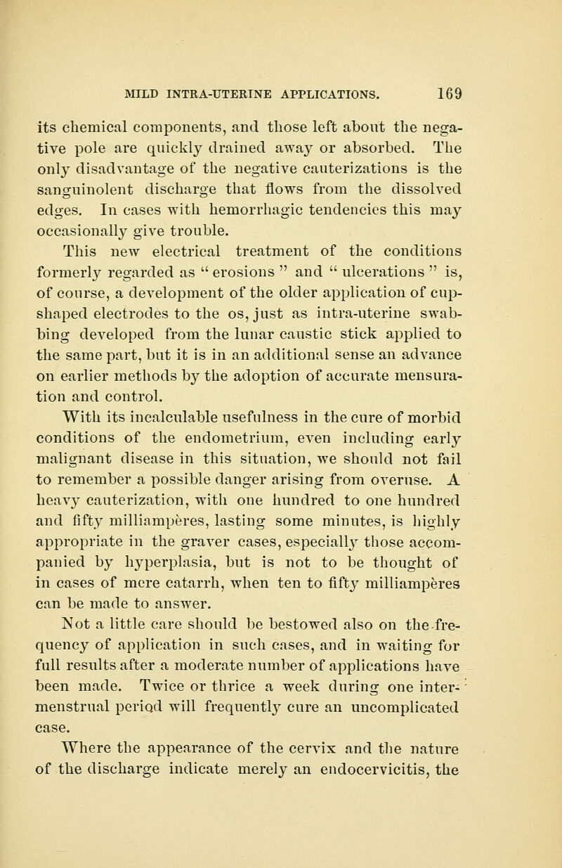 its chemical components, and those left about the nega- tive pole are quickly drained away or absorbed. The only disadvantage of the negative cauterizations is the sanguinolent discharge that flows from the dissolved edges. In cases with hemorrhagic tendencies this may occasionally give trouble. This new electrical treatment of the conditions formerly regarded as  erosions  and  ulcerations  is, of course, a development of the older application of cup- shaped electrodes to the os, just as intra-uterine swab- bing developed from the lunar caustic stick applied to the same part, but it is in an additional sense an advance on earlier methods by the adoption of accurate mensura- tion and control. With its incalculable usefulness in the cure of morbid conditions of the endometrium, even including early malignant disease in this situation, we should not fail to remember a possible danger arising from overuse. A heavy cauterization, with one hundred to one hundred and fifty milliamperes, lasting some minutes, is highly appropriate in the graver cases, especially those accom- panied by hyperplasia, but is not to be thought of in cases of mere catarrh, when ten to fifty milliamperes can be made to answer. Not a little care should be bestowed also on the-fre- quency of application in such cases, and in waiting for full results after a moderate number of applications have been made. Twice or thrice a week during one inter-' menstrual period will frequently cure an uncomplicated case. Where the appearance of the cervix and the nature of the discharge indicate merely an endocervicitis, the