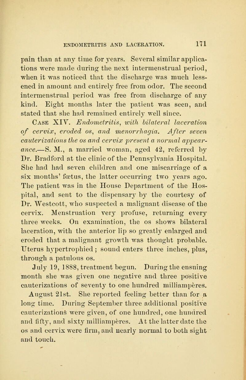 pain than at any time for 3^ears. Several similar applica- tions were made during the next intermenstrual period, when it was noticed that the discharge was much less- ened in amount and entirely free from odor. The second intermenstrual period was free from discharge of any kind. Eight months later the patient was seen, and stated that she had remained entirety well since. Case XIY. Endometritis, with bilateral laceration of cervix, eroded os, and menorrhagia. After seven cauterizations the os and cervix present a normal appear- ance.—S. M., a married woman, aged 42, referred by Dr. Bradford at the clinic of the Pennsylvania Hospital. She had had seven children and one miscarriage of a six months' foetus, the latter occurring two years ago. The patient was in the House Department of the Hos- pital, and sent to the dispensary by the courtesy of Dr. Westcott, who suspected a malignant disease of the cervix. Menstruation veiy profuse, returning every three weeks. On examination, the os shows bilateral laceration, with the anterior lip so greatly enlarged and eroded that a malignant growth was thought probable. Uterus hypertrophied ; sound enters three inches, plus, through a patulous os. July 19, 1888, treatment begun. During the ensuing month she was given one negative and three positive cauterizations of seventy to one hundred milliamperes. August 21st. She reported feeling better than for a long time. During September three additional positive cauterizations were given, of one hundred, one hundred and fifty, and sixty milliamperes. At the latter date the os and cervix were firm, and nearly normal to both sight and touch.