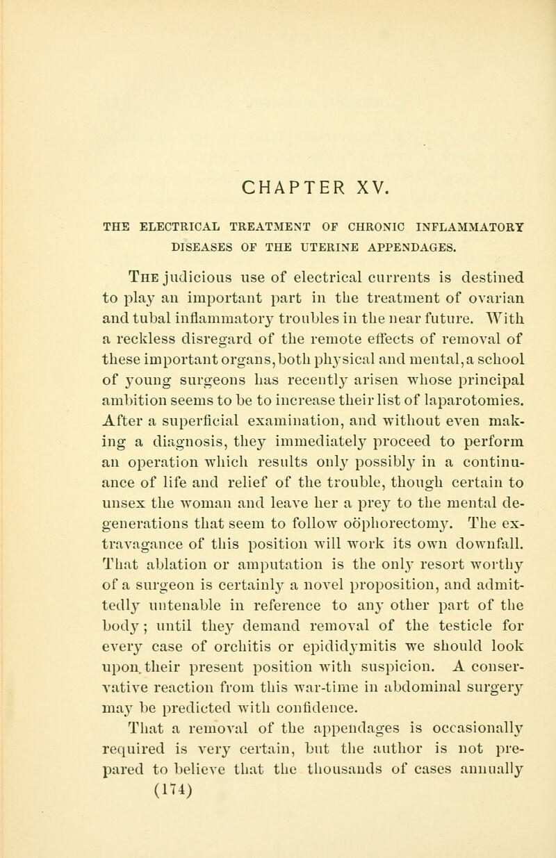 CHAPTER XV. THE ELECTRICAL TREATMENT OF CHRONIC INFLAMMATORY DISEASES OF THE UTERINE APPENDAGES. The judicious use of electrical currents is destined to play an important part in the treatment of ovarian and tubal inflammatory troubles in the near future. With a reckless disregard of the remote effects of removal of these important organs,both physical and mental, a school of young surgeons has recently arisen whose principal ambition seems to be to increase their list of laparotomies. After a superficial examination, and without even mak- ing a diagnosis, they immediately proceed to perform an operation which results only possibly in a continu- ance of life and relief of the trouble, though certain to unsex the woman and leave her a prey to the mental de- generations that seem to follow oophorectomy. The ex- travagance of this position will work its own downfall. That ablation or amputation is the only resort worthy of a surgeon is certainly a novel proposition, and admit- tedly untenable in reference to an}' other part of the body; until they demand removal of the testicle for every case of orchitis or epididymitis we should look upon their present position with suspicion. A conser- vative reaction from this war-time in abdominal surgery may be predicted with confidence. That a removal of the appendages is occasionally required is very certain, but the author is not pre- pared to believe that the thousands of cases annually