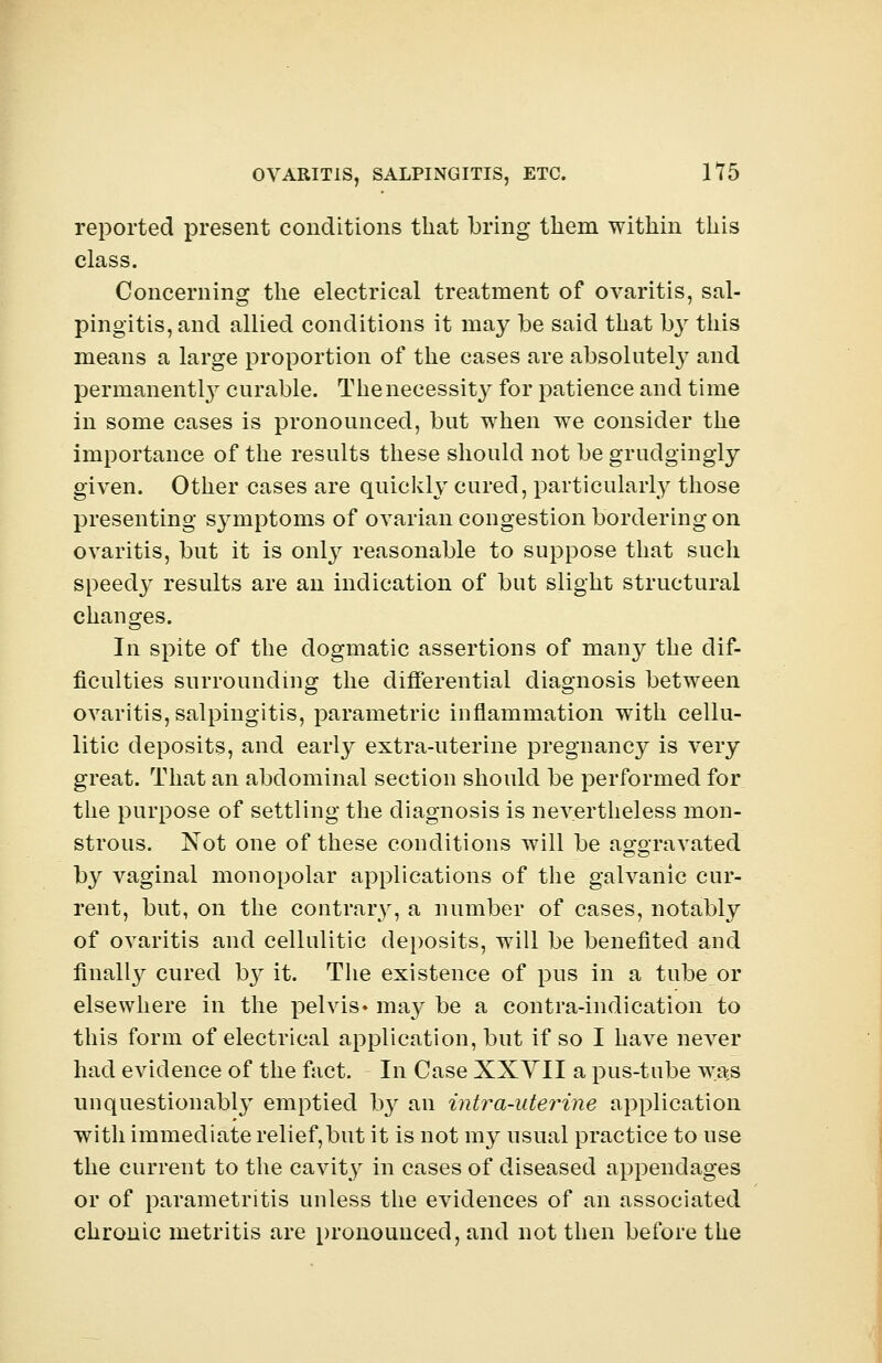 reported present conditions that bring them within this class. Concerning the electrical treatment of ovaritis, sal- pingitis, and allied conditions it may be said that by this means a large proportion of the cases are absolutely and permanently curable. Thenecessity for patience and time in some cases is pronounced, but when we consider the importance of the results these should not be grudgingly given. Other cases are quickly cured, particularly those presenting s}rmptoms of ovarian congestion bordering on ovaritis, but it is only reasonable to suppose that such speedy results are an indication of but slight structural changes. In spite of the dogmatic assertions of many the dif- ficulties surrounding the differential diagnosis between ovaritis, salpingitis, parametric inflammation with cellu- litic deposits, and early extra-uterine pregnancy is very great. That an abdominal section should be performed for the purpose of settling the diagnosis is nevertheless mon- strous. Not one of these conditions will be aggravated by vaginal monopolar applications of the galvanic cur- rent, but, on the contrary, a number of cases, notably of ovaritis and cellulitic deposits, will be benefited and finally cured by it. The existence of pus in a tube or elsewhere in the pelvis* may be a contra-indication to this form of electrical application, but if so I have never had evidence of the fact. In Case XXYII a pus-tube was unquestionably emptied b}r an intra-uterine application with immediate relief,but it is not my usual practice to use the current to the cavity in cases of diseased appendages or of parametritis unless the evidences of an associated chronic metritis are pronounced, and not then before the