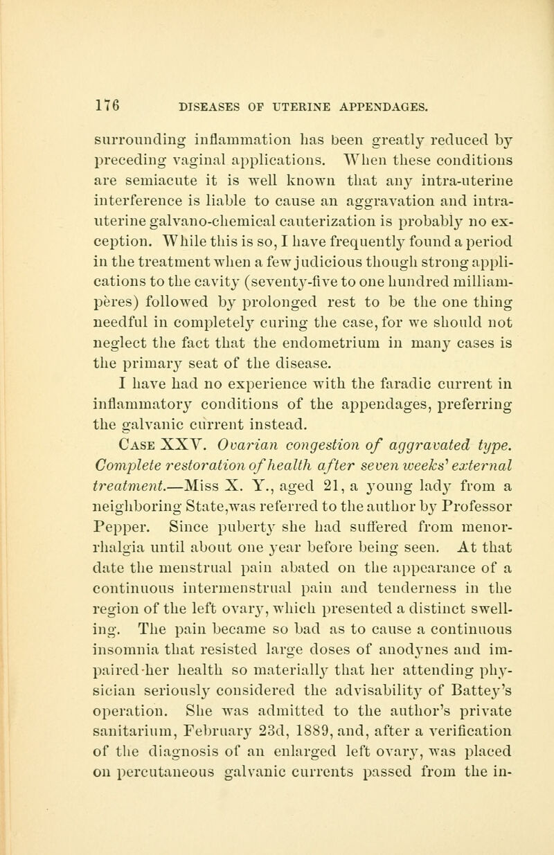 surrounding inflammation has been greatly reduced by preceding vaginal applications. When these conditions are semiacute it is well known that any intra-uterine interference is liable to cause an aggravation and intra- uterine galvano-chemical cauterization is probably no ex- ception. While this is so, I have frequently found a period in the treatment when a few j udicious though strong appli- cations to the cavity (seventy-five to one hundred milliam- peres) followed by prolonged rest to be the one thing needful in completely curing the case, for we should not neglect the fact that the endometrium in many cases is the primary seat of the disease. I have had no experience with the faradic current in inflammatoiy conditions of the appendages, preferring the galvanic current instead. Case XXY. Ovarian congestion of aggravated type. Complete restoration of health after seven weeks' external treatment.—Miss X. Y., aged 21, a young lacty from a neighboring State,was referred to the author b}r Professor Pepper. Since pubert}- she had suffered from menor- rhalgia until about one year before being seen. At that date the menstrual pain abated on the appearance of a continuous intermenstrual pain and tenderness in the region of the left ovaiy, which presented a distinct swell- ing. The pain became so bad as to cause a continuous insomnia that resisted large doses of anodynes and im- paired-her health so materially that her attending phy- sician seriously considered the advisabilit}' of Battey's operation. She was admitted to the author's private sanitarium, February 23d, 1889, and, after a verification of the diagnosis of an enlarged left ovary, was placed on percutaneous galvanic currents passed from the in-