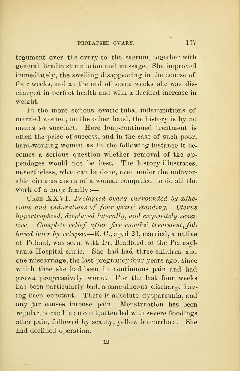PROLAPSED OVARY. 17 T tegument over the ovary to the sacrum, together with general faradic stimulation and massage. She improved immediately, the swelling disappearing in the course of four weeks, and at the end of seven weeks she was dis- charged in oerfect health and with a decided increase in weight. In the more serious ovario-tubal inflammations of married women, on the other hand, the history is by no means so succinct. Here long-continued treatment is often the price of success, and in the case of such poor, hard-working women as in the following instance it be- comes a serious question whether removal of the ap- pendages wrould not be best. The histoiy illustrates, nevertheless, what can be done, even under the unfavor- able circumstances of a woman compelled to do all the work of a large famity:— Case XXYI. Prolapsed ovary surrounded by adhe- sions and indurations of four years1 standing. Uterus hypertrophied, displaced laterally, and exquisitely sensi- tive. Complete relief after five months1 treatment, fol- lowed later by relapse.—E. C, aged 26, married, a native of Poland, was seen, with Dr. Bradford, at the Pennsyl- vania Hospital clinic. She had had three children and one miscarriage, the last pregnancy four 3'ears ago, since which time she had been in continuous pain and had grown progressively worse. For the last four weeks has been particularly bad, a sanguineous discharge hav-; ing been constant. There is absolute dyspareunia, and any jar causes intense pain. Menstruation has been regular, normal in amount, attended with severe floodings after pain, followed by scant}', yellow leucorrhcea. She had declined operation.