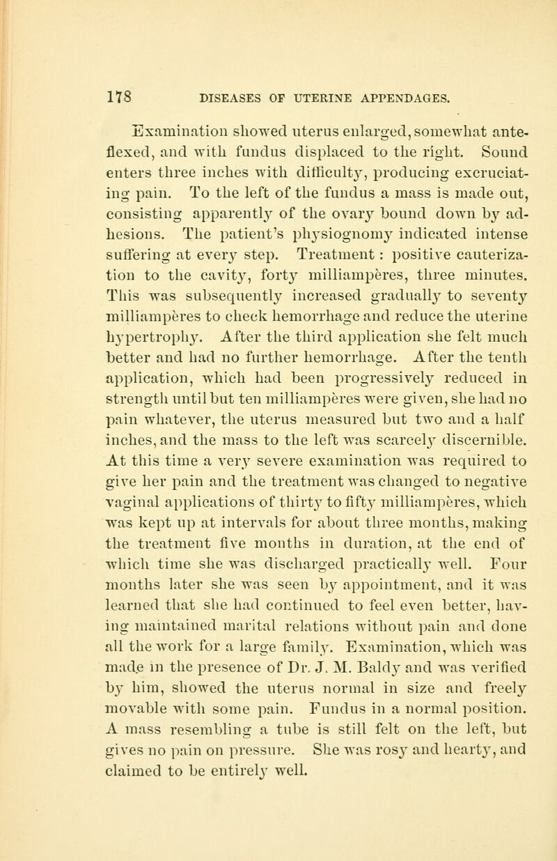 Examination showed uterus enlarged, somewhat ante- flexed, and with fundus displaeed to the right. Sound enters three inches with difficulty, producing excruciat- ing pain. To the left of the fundus a mass is made out, consisting apparently of the ovary bound down by ad- hesions. The patient's plvvsiognomy indicated intense suffering at every step. Treatment: positive cauteriza- tion to the cavity, forty milliamperes, three minutes. This was subsequently increased gradually to seventy milliamperes to check hemorrhage and reduce the uterine hypertrophy. After the third application she felt much better and had no further hemorrhage. After the tenth application, which had been progressively reduced in strength until but ten milliamperes were given, she had no pain whatever, the uterus measured but two and a half inches, and the mass to the left was scarcely discernible. At this time a very severe examination was required to give her pain and the treatment was changed to negative vaginal applications of thirty to fifty milliamperes, which was kept up at intervals for about three months, making the treatment five months in duration, at the end of which time she was discharged practically well. Four months later she was seen by appointment, and it wos learned that she had continued to feel even better, hav- ing maintained marital relations without pain and done all the work for a large family. Examination, which was made in the presence of Di\ J. M. Bald} and was verified b}T him, showed the uterus normal in size and freely movable with some pain. Fundus in a normal position. A mass resembling a tube is still felt on the left, but gives uo pain on pressure. She was rosj- and hearty, and claimed to be entirely well.