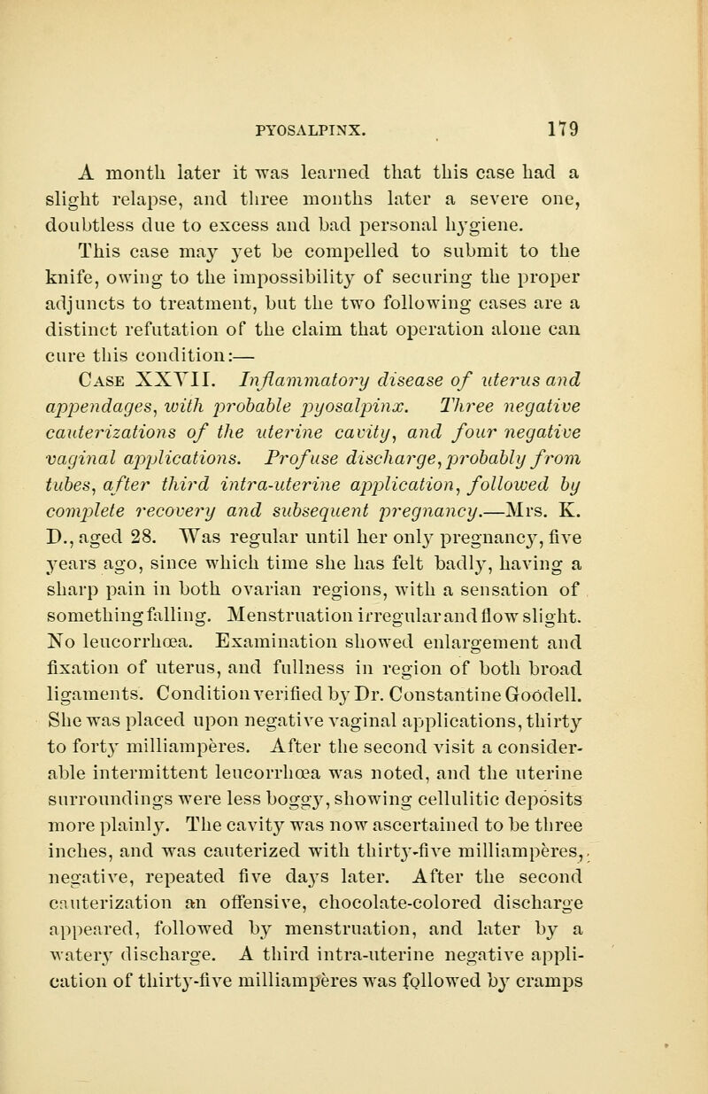 A month later it was learned that this case had a slight relapse, and three months later a severe one, doubtless clue to excess and bad personal lrygiene. This case may yet be compelled to submit to the knife, owing to the impossibility of securing the proper adjuncts to treatment, but the two following cases are a distinct refutation of the claim that operation alone can cure this condition:— Case XXYII. Inflammatory disease of uterus and appendages, with probable pyosalpinx. Three negative cauterizations of the uterine cavity, and four negative vaginal applications. Profuse discharge, probably from tubes, after third intra-uterine application, followed by complete recovery and subsequent pregnancy.—Mrs. K. D., aged 28. Was regular until her only pregnane}^, five years ago, since which time she has felt badly, having a sharp pain in both ovarian regions, with a sensation of something falling. Menstruation irregular and flow slight. No leucorrhcea. Examination showed enlargement and fixation of uterus, and fullness in region of both broad ligaments. Condition verified by Dr. Constantine Goodell. She was placed upon negative vaginal applications, thirty to foilrv milliamperes. After the second visit a consider- able intermittent leucorrhcea was noted, and the uterine surroundings were less boggy, showing cellulitic deposits more plainly. The cavity was now ascertained to be three inches, and was cauterized with thh^-five milliamperes,, negative, repeated five ch^s later. After the second cauterization an offensive, chocolate-colored discharge appeared, followed by menstruation, and later by a watery discharge. A third intra-uterine negative appli- cation of thirt}'-five milliamperes was followed by cramps