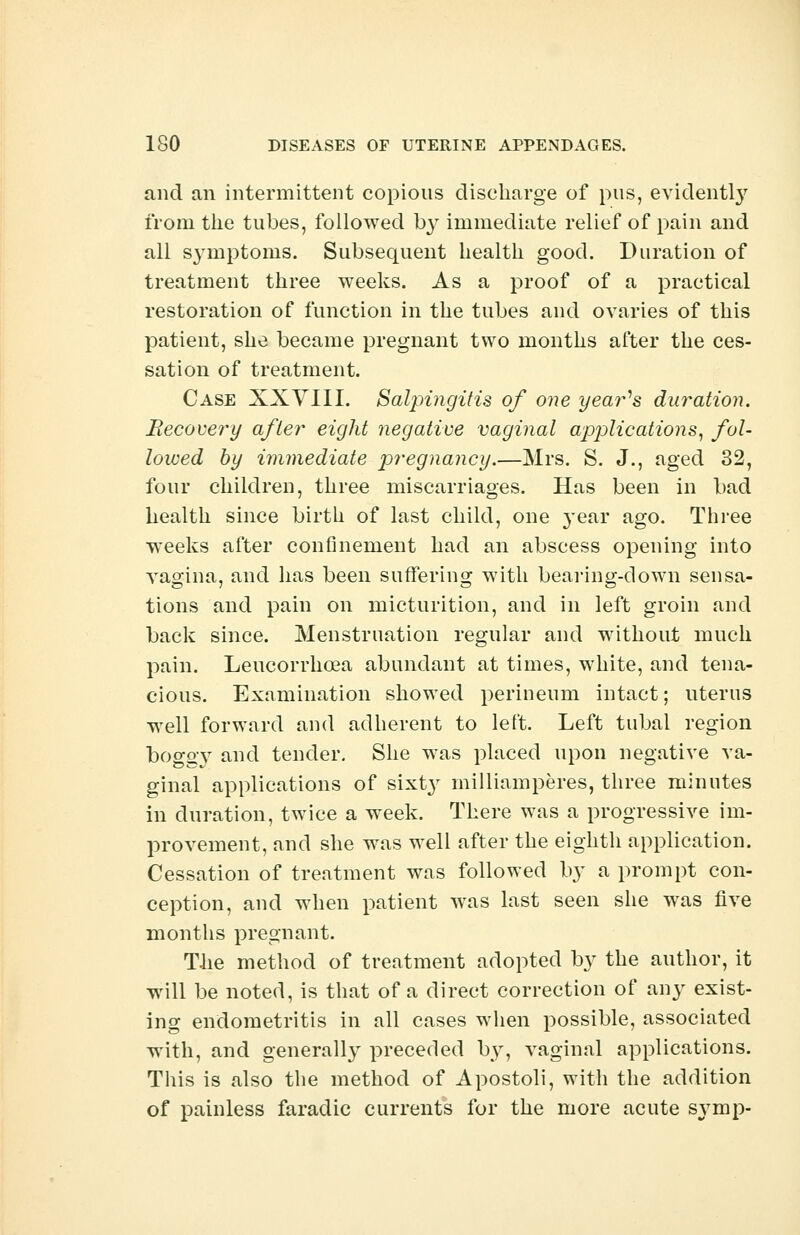 and an intermittent copious discharge of pus, evidently from the tubes, followed by immediate relief of pain and all symptoms. Subsequent health good. Duration of treatment three weeks. As a proof of a practical restoration of function in the tubes and ovaries of this patient, she became pregnant two months after the ces- sation of treatment. Case XXVIII. Salpingitis of one year's duration. Recovery after eight negative vaginal apjjlications, fol- lowed by immediate pregnancy.—Mrs. S. J., aged 32, four children, three miscarriages. Has been in bad health since birth of last child, one 3-ear ago. Three weeks after confinement had an abscess opening into vagina, and has been suffering with bearing-down sensa- tions and pain on micturition, and in left groin and back since. Menstruation regular and without much pain. Leucorrhcea abundant at times, white, and tena- cious. Examination showed perineum intact; uterus well forward and adherent to left. Left tubal region boggy and tender. She was placed upon negative va- ginal applications of sixt}r milliamperes, three minutes in duration, twice a week. There was a progressive im- provement, and she was well after the eighth application. Cessation of treatment was followed by a prompt con- ception, and when patient was last seen she was five months pregnant. The method of treatment adopted by the author, it will be noted, is that of a direct correction of any exist- ing endometritis in all cases when possible, associated with, and generall}7 preceded by, vaginal applications. Tins is also the method of Apostoli, with the addition of painless faradic currents for the more acute symp-