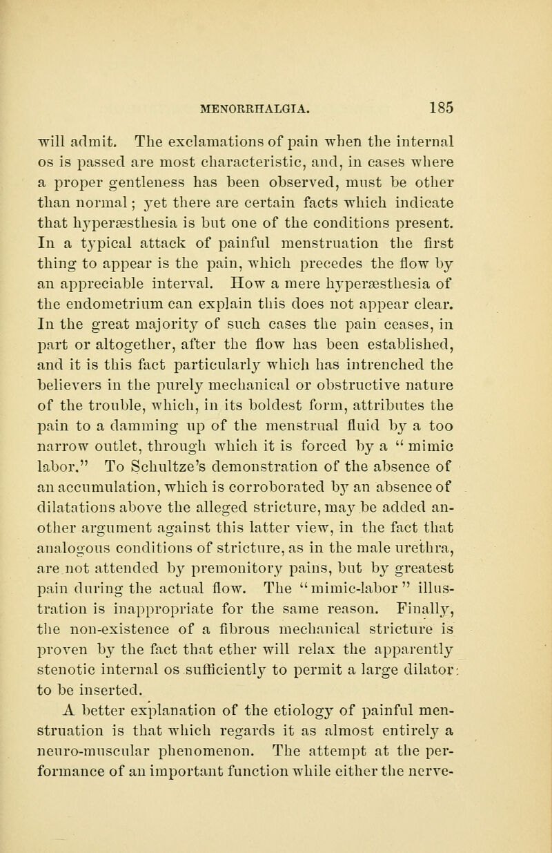will admit. The exclamations of pain when the internal os is passed are most characteristic, and, in cases where a proper gentleness has been observed, most be other than normal; yet there are certain facts which indicate that hyperesthesia is but one of the conditions present. In a t}Tpical attack of painful menstruation the first thing to appear is the pain, which precedes the flow by an appreciable interval. How a mere hyperesthesia of the endometrium can explain this does not appear clear. In the great majority of such cases the pain ceases, in part or altogether, after the flow has been established, and it is this fact particularly which has intrenched the believers in the purely mechanical or obstructive nature of the trouble, which, in its boldest form, attributes the pain to a damming up of the menstrual fluid by a too narrow outlet, through which it is forced by a  mimic labor. To Schultze's demonstration of the absence of an accumulation, which is corroborated hj an absence of dilatations above the alleged stricture, may be added an- other argument against this latter view, in the fact that analogous conditions of stricture, as in the male urethra, arejiot attended by premonitory pains, but by greatest pain during the actual flow. The mimic-labor illus- tration is inappropriate for the same reason. Finally;, the non-existence of a fibrous mechanical stricture is proven by the fact that ether will relax the apparently stenotic internal os sufficiently to permit a large dilator: to be inserted. A better explanation of the etiology of painful men- struation is that which regards it as almost entirely a neuro-muscular phenomenon. The attempt at the per- formance of an important function while either the nerve-