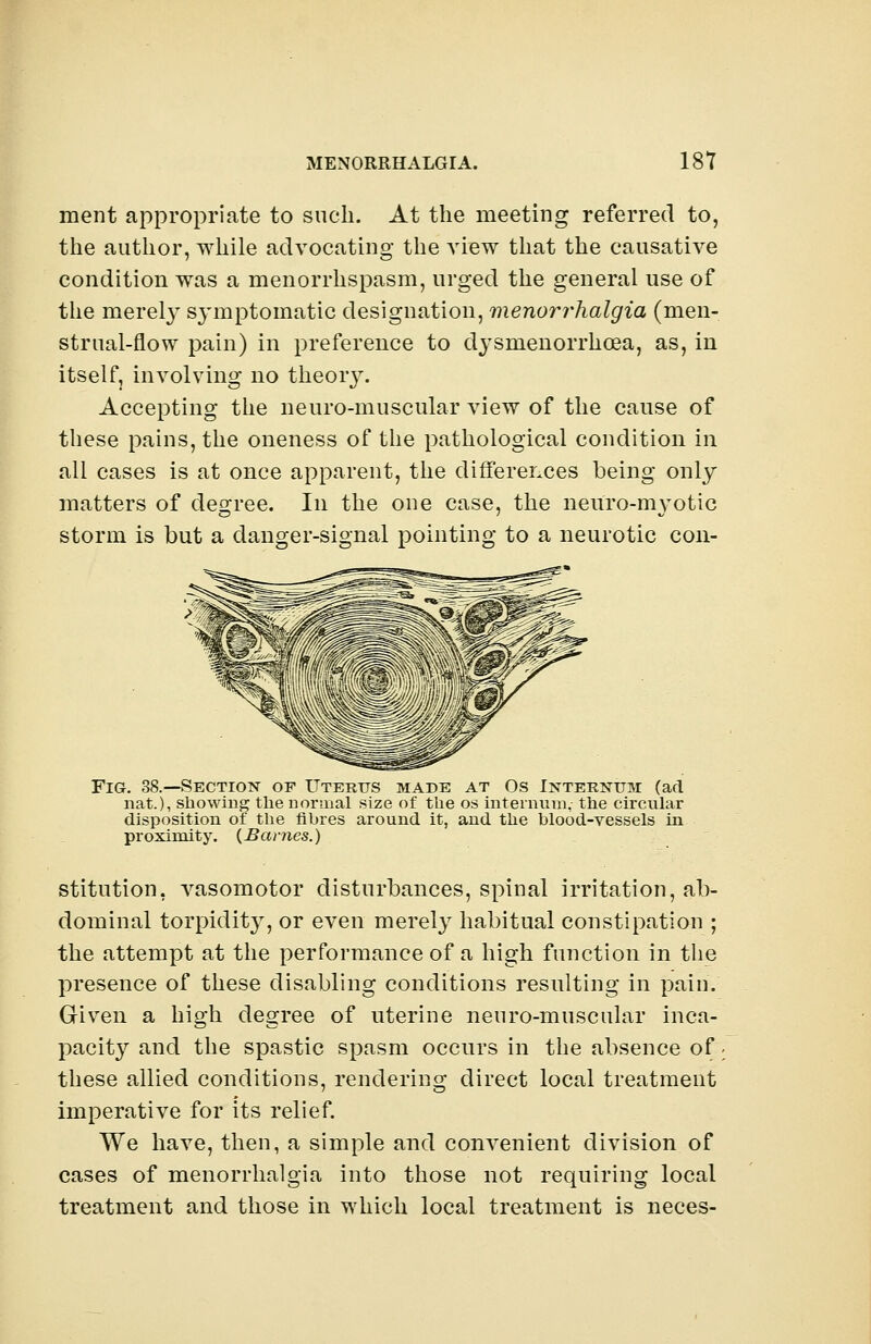 ment appropriate to such. At the meeting referred to, the author, while advocating the view that the causative condition was a menorrhspasm, urged the general use of the merely symptomatic designation, menorrhalgia (men- strual-flow pain) in preference to dysmenorrhea, as, in itself, involving no theory. Accepting the neuro-muscular view of the cause of these pains, the oneness of the pathological condition in all cases is at once apparent, the differences being only matters of degree. In the one case, the neuro-myotic storm is but a danger-signal pointing to a neurotic con- Fig. 38.—Section of Uterus made at Os Internum (ad nat.), showing the normal size of the os intern vim, the circular disposition of the fihres around it, and the blood-vessels in proximity. {Barnes.) stitution, vasomotor disturbances, spinal irritation, ab- dominal torpidity, or even merely habitual constipation ; the attempt at the performance of a high function in the presence of these disabling conditions resulting in pain. Given a high degree of uterine neuro-muscular inca- pacity and the spastic spasm occurs in the absence of. these allied conditions, rendering direct local treatment imperative for its relief. We have, then, a simple and convenient division of cases of menorrhalgia into those not requiring local treatment and those in which local treatment is neces-