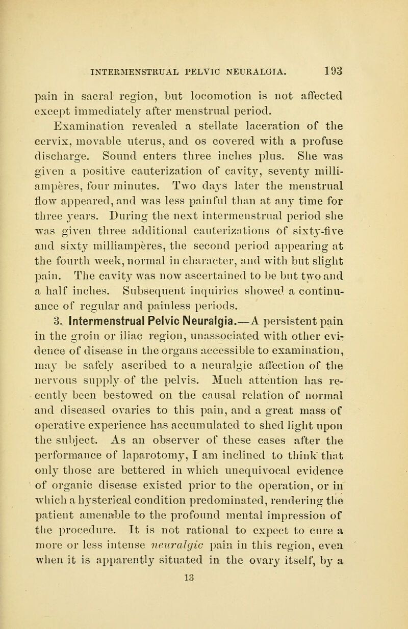 pain in sacral region, but locomotion is not affected except immediately after menstrual period. Examination revealed a stellate laceration of the cervix, movable uterus, and os covered with a profuse discharge. Sound enters three inches plus. She was given a positive cauterization of cavity, seventy milli- amperes, four minutes. Two daj's later the menstrual flow appeared, and was less painful than at an}^ time for three 3-ears. During the next intermenstrual period she was given three additional cauterizations of sixt3*-five and sixty milliamperes, the second period appearing at the fourth week, normal in character, and with but slight pain. The cavit}^ was now ascertained to be but two and a half inches. Subsequent inquiries showed a continu- ance of regular and painless periods. 3. Intermenstrual Pelvic Neuralgia.—A persistent pain in the groin or iliac region, unassociated with other evi- dence of disease in the organs accessible to examination, may be safely ascribed to a neuralgic affection of the nervous supply of the pelvis. Much attention has re- cently been bestowed on the causal relation of normal and diseased ovaries to this pain, and a great mass of operative experience has accumulated to shed light upon the subject. As an observer of these cases after the performance of laparotomy, I am inclined to think that onl}T those are bettered in which unequivocal evidence of organic disease existed prior to the operation, or in which a li3Tsterical condition predominated, rendering the patient amenable to the profound mental impression of the procedure. It is not rational to expect to cure a more or less intense neuralgic pain in this region, even when it is apparently situated in the ovary itself, by a 13