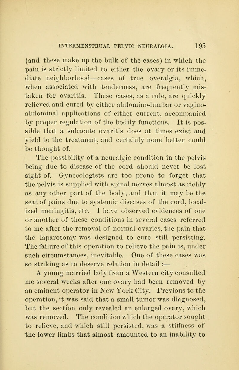 (and these make np the bulk of the cases) in which the pain is strictly limited, to either the ovary or its imme- diate neighborhood—cases of true overalgia, which, when associated with tenderness, are frequently mis- taken for ovaritis. These cases, as a rule, are quickly relieved and cured by either abdomino-lumbar or vagino- abdominal applications of either current, accompanied by proper regulation of the bodily functions. It is pos- sible that a subacute ovaritis does at times exist and yield to the treatment, and certainly none better could be thought of. The possibility of a neuralgic condition in the pelvis being due to disease of the cord should never be lost sight of. Gynecologists are too prone to forget that the pelvis is supplied with spinal nerves almost as richly as any other part of the body, and that it may be the seat of pains due to S3'stemic diseases of the cord, local- ized meningitis, etc. I have observed evidences of one or another of these conditions in several, cases referred to me after the removal of normal ovaries, the pain that the laparotomy was designed to cure still persisting. The failure of this operation to relieve the pain is, under such circumstances, inevitable. One of these cases was so striking as to deserve relation in detail:— A young married lady from a Western city consulted me several weeks after one ovary had been removed by an eminent operator in New York City. Previous to the operation, it was said that a small tumor was diagnosed, but the section only revealed an enlarged ovary, which was removed. The condition which the operator sought to relieve, and which still persisted, was a stiffness of the lower limbs that almost amounted to an inability to