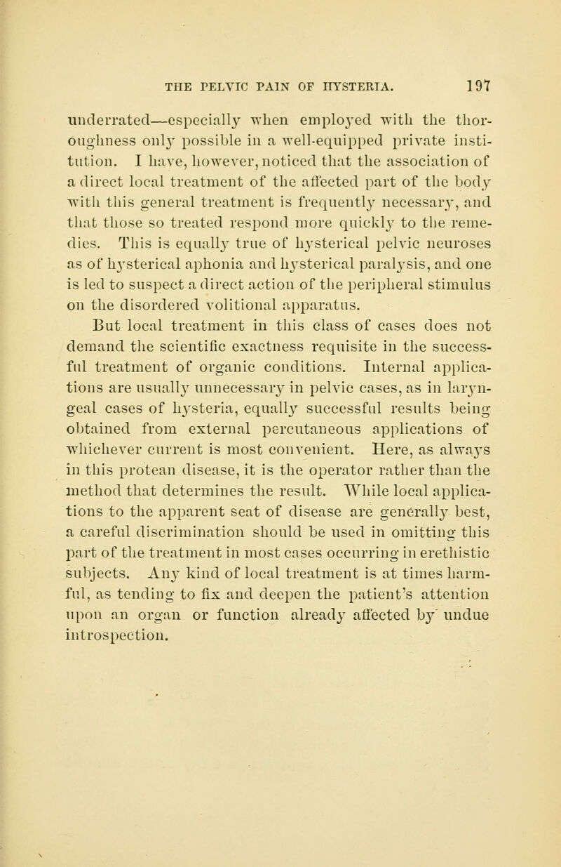 underrated—especially when employed with the thor- oughness onl}' possible in a well-equipped private insti- tution. I have, however, noticed that the association of a direct local treatment of the affected part of the body with this general treatment is frequently necessary, and that those so treated respond more quickly to the reme- dies. This is equally true of hysterical pelvic neuroses as of lrysterical aphonia and lrysterical paralysis, and one is led to suspect a direct action of the peripheral stimulus on the disordered volitional apparatus. But local treatment in this class of cases does not demand the scientific exactness requisite in the success- ful treatment of organic conditions. Internal applica- tions are usuall}T unnecessary in pelvic cases, as in laryn- geal cases of hysteria, equally successful results being obtained from external percutaneous applications of whichever current is most convenient. Here, as alwa}Ts in this protean disease, it is the operator rather than the method that determines the result. While local applica- tions to the apparent seat of disease are generally best, a careful discrimination should be used in omitting this part of the treatment in most cases occurring in erethistic subjects. Any kind of local treatment is at times harm- ful, as tending to fix and deepen the patient's attention upon an organ or function already affected by' undue introspection.