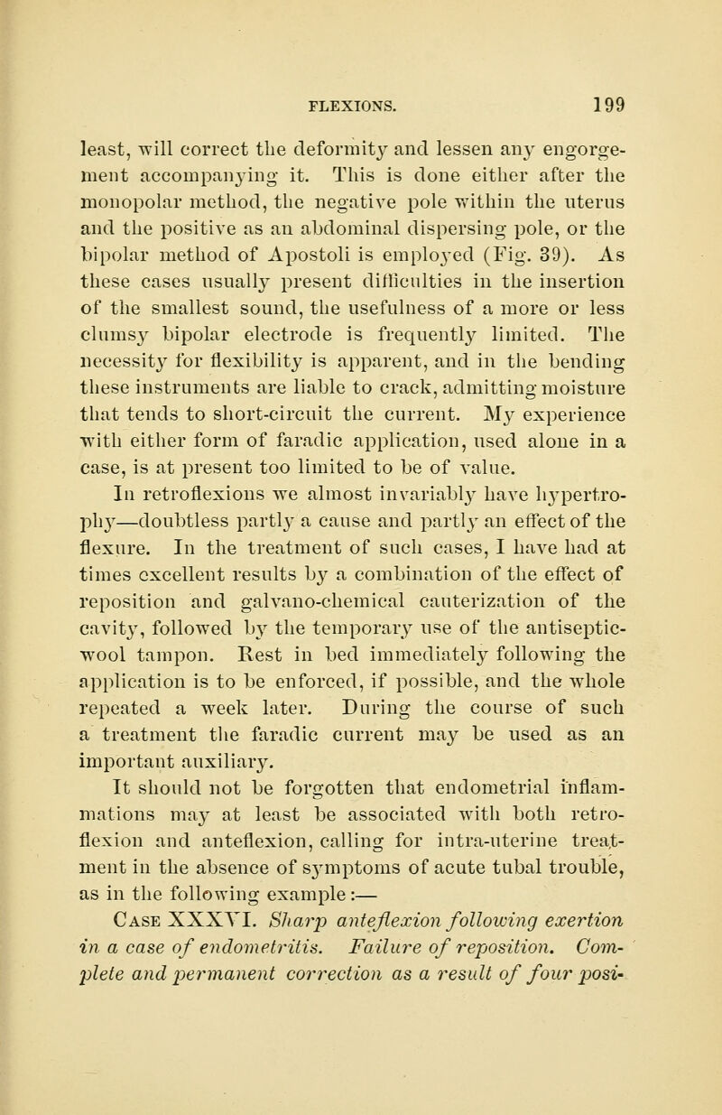 least, will correct the deformity and lessen any engorge- ment accompanying it. This is done either after the monopolar method, the negative pole within the uterus and the positive as an abdominal dispersing pole, or the bipolar method of Apostoli is emploj'ed (Fig. 39). As these cases usually present difficulties in the insertion of the smallest sound, the usefulness of a more or less clumsy bipolar electrode is frequently limited. The necessity for flexibility is apparent, and in the bending these instruments are liable to crack, admitting moisture that tends to short-circuit the current. My experience with either form of faradic application, used alone in a case, is at present too limited to be of value. In retroflexions we almost invariably have hypertro- phy—doubtless partly a cause and partly an effect of the flexure. In the treatment of such cases, I have had at times excellent results by a combination of the effect of reposition and galvano-chemical cauterization of the cavity, followed by the temporary use of the antiseptic- wool tampon. Rest in bed immediately following the application is to be enforced, if possible, and the whole repeated a week later. During the course of such a treatment the faradic current may be used as an important auxiliary. It should not be forgotten that endometrial inflam- mations may at least be associated with both retro- flexion and anteflexion, calling for intra-uterine treat- ment in the absence of sjmiptoms of acute tubal trouble, as in the following example:— Case XXXTI. SJiaiy anteflexion following exertion in a case of endometritis. Failure of reposition. Com- plete and permanent correction as a result of four posi-