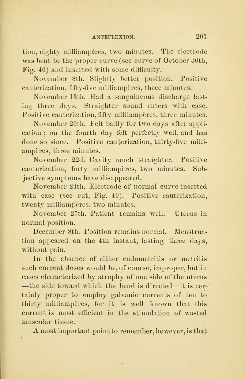 tion, eight}' milliamperes, two minutes. The electrode was bent to the proper curve (see curve of October 30th, Fig. 40) and inserted with some difficulty. November 8th. Slightly better position. Positive cauterization, fifty-five milliamperes, three minutes. November 13th. Had a sanguineous discharge last- ing three days. Straighter sound enters with ease. Positive cauterization, fifty milliamperes, three minutes. November 20th. Felt badly for two days after appli- cation ; on the fourth day felt perfectly well, and has done so since. Positive cauterization, thirty-five milli- amperes, three minutes. November 22d. Cavity much straighter. Positive cauterization, fort\T milliamperes, two minutes. Sub- jective symptoms have disappeared. November 24th. Electrode of normal curve inserted with ease (see cut, Fig. 40). Positive cauterization, twenty milliamperes, two minutes. November 27th. Patient remains well. Uterus in normal position. December 8th. Position remains normal. Menstrua- tion appeared on the 4th instant, lasting three days, without pain. In the absence of either endometritis or metritis such current doses would be, of course, improper, but in cases characterized by atrophy of one side of the uterus —the side toward which the bend is directed—it is cer-, tainly proper to employ galvanic currents of ten to thirty milliamperes, for it is well known that this current is most efficient in the stimulation of wasted muscular tissue. A most important point to remember, however, is that