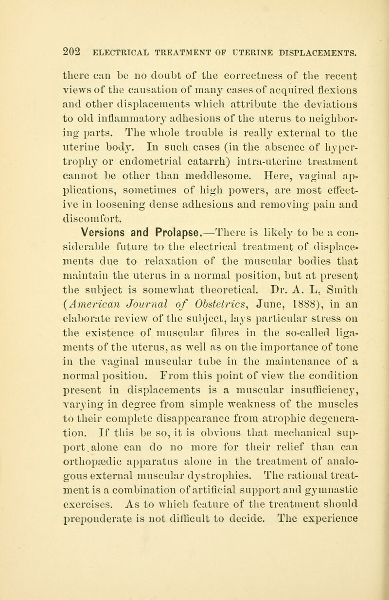 there can be no doubt of the correctness of the recent views of the causation of many cases of acquired flexions and other displacements which attribute the deviations to old inflammatory adhesions of the uterus to neighbor- ing parts. The whole trouble is really external to the uterine bod3T. In such cases (in the absence of hyper- trophy or endometrial catarrh) intra-uterine treatment cannot be other than meddlesome. Here, vaginal ap- plications, sometimes of high powers, are most effect- ive in loosening dense adhesions and removing pain and discomfort. Versions and Prolapse.—There is likely to be a con- siderable future to the electrical treatment of displace- ments due to relaxation of the muscular bodies that maintain the uterus in a normal position, but at present the subject is somewhat theoretical. Dr. A. L. Smith {American Journal of Obstetrics, June, 1888), in an elaborate review of the subject, lays particular stress on the existence of muscular fibres in the so-called liga- ments of the uterus, as well as on the importance of tone in the vaginal muscular tube in the maintenance of a normal position. From this point of view the condition present in displacements is a muscular insufficiencj*, varying in degree from simple weakness of the muscles to their complete disappearance from atrophic degenera- tion. If this be so, it is obvious that mechanical sup- port,alone can do no more for their relief than can orthopaedic apparatus alone in the treatment of analo- gous external muscular ctystrophies. The rational treat- ment is a combination of artificial support and gymnastic exercises. As to which feature of the treatment should preponderate is not difficult to decide. The experience