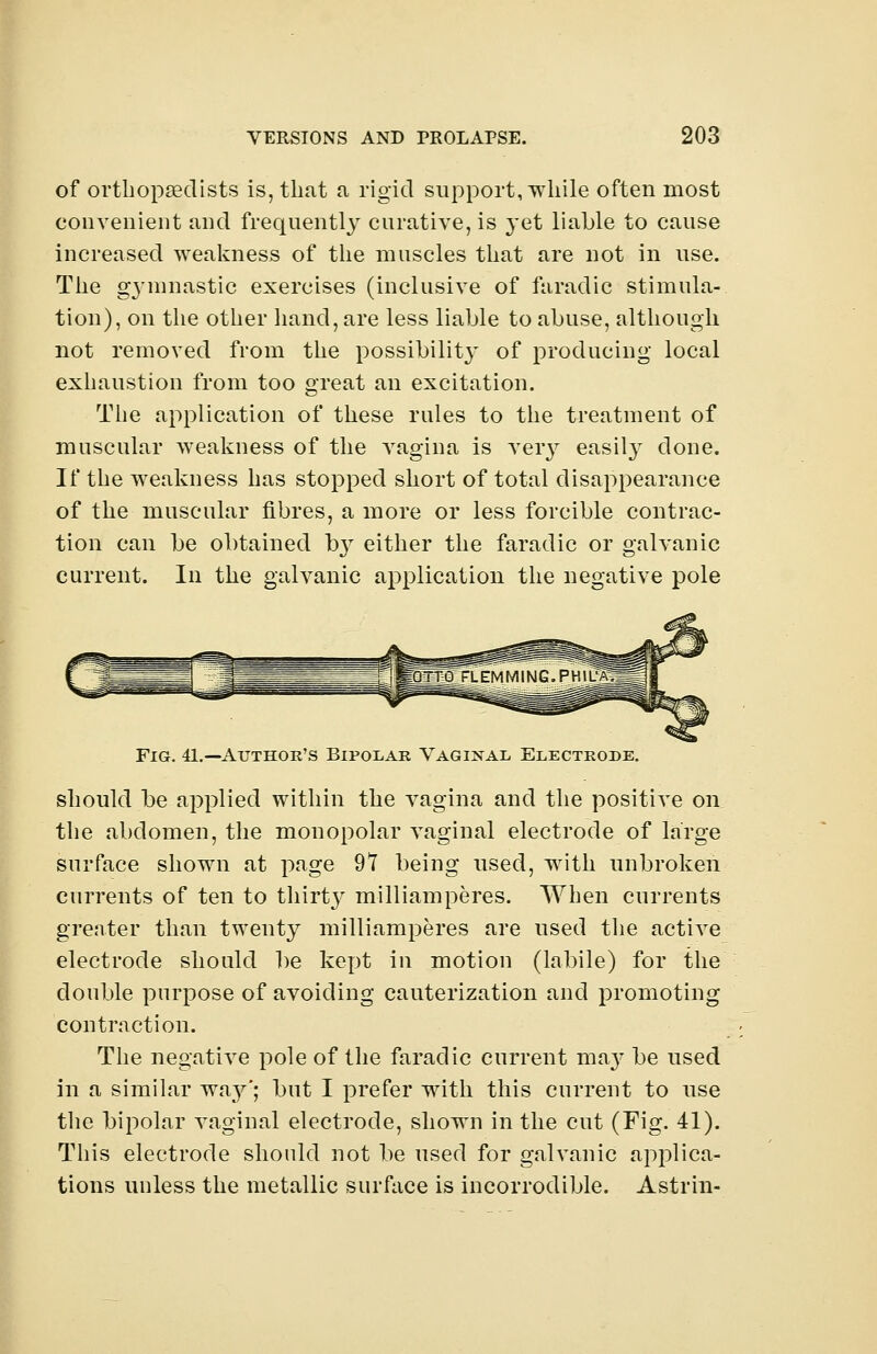 of orthopaedists is, that a rigid support, while often most convenient and frequently curative, is yet liable to cause increased weakness of the muscles that are not in use. The gymnastic exercises (inclusive of faradic stimula- tion), on the other hand, are less liable to abuse, although not removed from the possibility of producing local exhaustion from too great an excitation. The application of these rules to the treatment of muscular weakness of the vagina is very easity done. If the weakness has stopped short of total disappearance of the muscular fibres, a more or less forcible contrac- tion can be obtained b}r either the faradic or galvanic current. In the galvanic application the negative pole Fig. 41.—Author's Bipolar Vaginal Electrode. should be applied within the vagina and the positive on the abdomen, the monopolar vaginal electrode of large surface shown at page 97 being used, with unbroken currents of ten to thirty milliamperes. When currents greater than twenty milliamperes are used the active electrode should be kept in motion (labile) for the double purpose of avoiding cauterization and promoting contraction. The negative pole of the faradic current ma}' be used in a similar way'; but I prefer with this current to use the bipolar vaginal electrode, shown in the cut (Fig. 41). This electrode should not be used for galvanic applica- tions unless the metallic surface is incorrodible. Astrin-