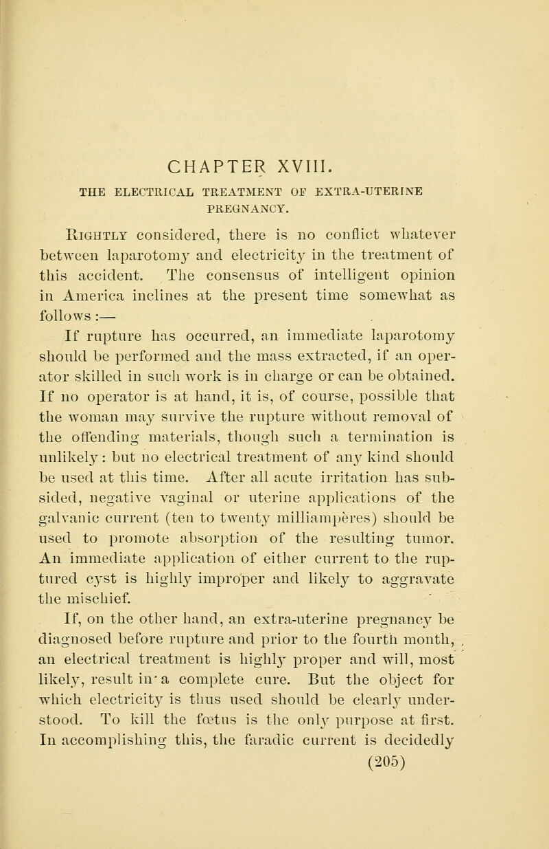 CHAPTER XVIII. THE ELECTRICAL TREATMENT OF EXTRA-UTERINE PREGNANCY. Rightly considered, there is no conflict whatever between laparotomy and. electricity in the treatment of this accident. The consensus of intelligent opinion in America inclines at the present time somewhat as follows :— If rupture has occurred, an immediate laparotomy should be performed and the mass extracted, if an oper- ator skilled in such work is in charge or can be obtained. If no operator is at hand, it is, of course, possible that the woman may survive the rupture without removal of the offending materials, though such a termination is unlikely: but no electrical treatment of any kind should be used at this time. After all acute irritation has sub- sided, negative vaginal or uterine applications of the galvanic current (ten to twenty milliamperes) should be used to promote absorption of the resulting tumor. An immediate application of either current to the rup- tured cyst is highly improper and likely to aggravate the mischief. If, on the other hand, an extra-uterine pregnancy be diagnosed before rupture and prior to the fourth month, an electrical treatment is highly proper and will, most likely, result in* a complete cure. But the object for which electricity is thus used should be clearl}r under- stood. To kill the foetus is the only purpose at first. In accomplishing this, the faradic current is decidedly