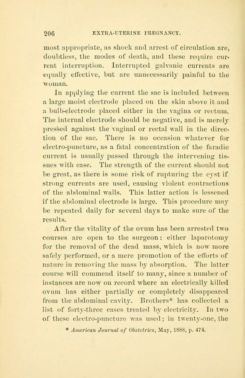 most appropriate, as shock and arrest of circulation are, doubtless, the modes of death, and these require cur- rent interruption. Interrupted galvanic currents are equally effective, but are unnecessarily painful to the woman. In applying the current the sac is included between a large moist electrode placed on the skin above it and a bulb-electrode placed either in the vagina or rectum. The internal electrode should be negative, and is merely pressed against the vaginal or rectal wall in the direc- tion of the sac. There is no occasion whatever for electro-puncture, as a fatal concentration of the faradic current is usually passed through the intervening tis- sues with ease. The strength of the current should not be great, as there is some risk of rupturing the cyst if strong currents are used, causing violent contractions of the abdominal walls. This latter action is lessened if the abdominal electrode is large. This procedure may be repeated daily for several days to make sure of the results. After the vitality of the ovum has been arrested two courses are open to the surgeon: either laparotomy for the removal of the dead mass, which is now more safety performed, or a mere promotion of the efforts of nature in removing the mass by absorption. The latter course will commend itself to many, since a number of instances are now on record where an electrically killed ovum has either partially or completely disappeared from the abdominal cavit}r. Brothers* has collected a list of fort}T-three cases treated by electricity. In two of these electro-puncture was used; in twenty-one, the * American Journal of Obstetrics, May, 1888, p. 474.
