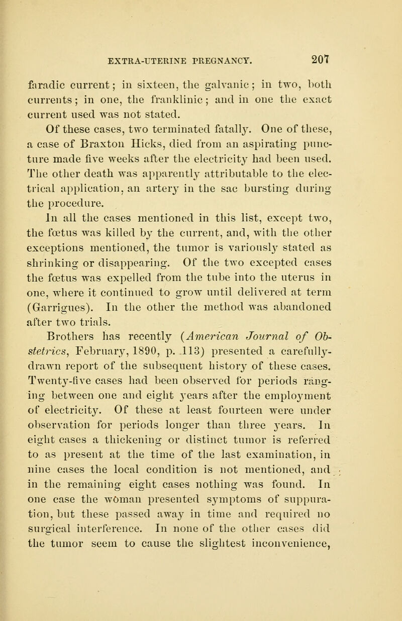 faradic current; in sixteen, the galvanic; in two, both currents; in one, the franklinic; and in one the exact current used was not stated. Of these cases, two terminated fatally. One of these, a case of Braxton Hicks, died from an aspirating punc- ture made five weeks after the electricity had been used. The other death was apparently attributable to the elec- trical application, an artery in the sac bursting during the procedure. In all the cases mentioned in this list, except two, the foetus was killed by the current, and, with the other exceptions mentioned, the tumor is variously stated as shrinking or disappearing. Of the two excepted cases the foetus was expelled from the tube into the uterus in one, where it continued to grow until delivered at term (Garrigues). In the other the method was abandoned after two trials. Brothers has recently (American Journal of Ob- stetrics, February, 1890, p. 113) presented a carefully- drawn report of the subsequent history of these cases. Twent}'-nve cases had been observed for periods rang- ing between one and eight years after the employment of electricit}^. Of these at least fourteen were under observation for periods longer than three years. In eight cases a thickening or distinct tumor is referred to as present at the time of the last examination, in nine cases the local condition is not mentioned, and in the remaining eight cases nothing was found. In one case the woman presented symptoms of suppura- tion, but these passed away in time and required no surgical interference. In none of the other cases did the tumor seem to cause the slightest inconvenience,