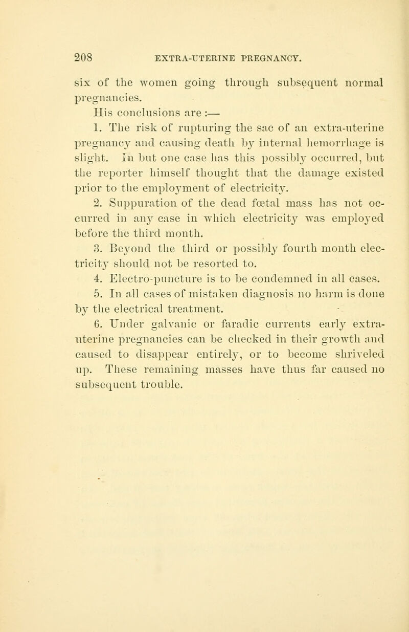 six of the women going through subsequent normal pregnancies. His conclusions are :— 1. The risk of rupturing the sac of an extra-uterine pregnancy and causing death by internal hemorrhage is slight. Iii but one case has this possibly occurred, but the reporter himself thought that the damage existed prior to the emploj'ment of electricity. 2. Suppuration of the dead foetal mass has not oc- curred in any case in which electricity was employed before the third month. 3. Beyond the third or possibly fourth month elec- tricity should not be resorted to. 4. Electro-puncture is to be condemned in all cases. 5. In all cases of mistaken diagnosis no harm is done by the electrical treatment. 6. Under galvanic or faradic currents earty extra- uterine pregnancies can be checked in their growth and caused to disappear entirely, or to become shriveled up. These remaining masses have thus far caused no subsequent trouble.