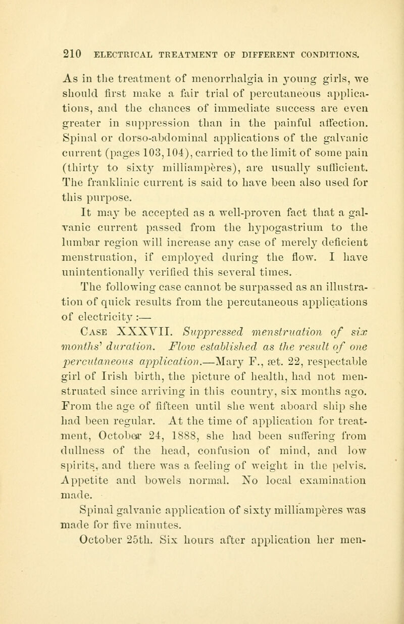 As in the treatment of menorrhalgia in young girls, we should first make a fair trial of percutaneous applica- tions, and the chances of immediate success are even greater in suppression than in the painful affection. Spinal or dorso-abdominal applications of the galvanic current (pages 103,104), carried to the limit of some pain (thirty to sixty milliamperes), are usually sufficient. The franklinic current is said to Lave been also used for this purpose. It may be accepted as a well-proven fact that a gal- vanic current passed from the h}Tpogastrium to the lumbar region will increase any case of merely deficient menstruation, if emplo3*ed during the flow. I have unintentionally verified this several times. The following case cannot be surpassed as an illustra- tion of quick results from the percutaneous applications of electricity :— Case XXXYII. Suppressed menstruation of six months'1 duration. Flow established as the result of one percutaneous application.—Mary F., set. 22, respectable girl of Irish birth, the picture of health, had not men- struated since arriving in this country, six months ago. From the age of fifteen until she went aboard ship she had been regular. At the time of application for treat- ment, October 24, 1888, she had been suffering from dullness of the head, confusion of mind, and low spirits, and there was a feeling of weight in the pelvis. Appetite and bowels normal. No local examination made. Spinal galvanic application of sixt}' milliamperes was made for five minutes. October 25th. Six hours after application her men-