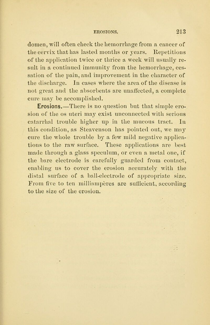 domen, will often check the hemorrhage from a cancer of the cervix that has lasted months or }Tears. Repetitions of the application twice or thrice a week will usually re- sult in a continued immunity from the hemorrhage, ces- sation of the pain, and improvement in the character of the discharge. In cases where the area of the disease is not great and the absorbents are unaffected, a complete cure may be accomplished. Erosions.—There is no question but that simple ero- sion of the os uteri may exist unconnected with serious catarrhal trouble higher up in the mucous tract. In this condition, as Steavenson has pointed out, we may cure the whole trouble hy a few mild negative applica- tions to the raw surface. These applications are best made through a glass speculum, or even a metal one, if the bare electrode is carefulty guarded from contact, enabling us to cover the erosion accurately with the distal surface of a ball-electrode of appropriate size. From five to ten milliamperes are sufficient, according to the size of the erosion.