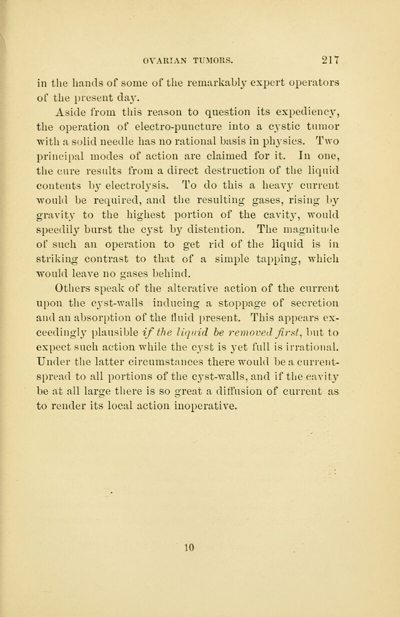 in the hands of some of the remarkably expert operators of the present day. Aside from this reason to question its expediency, the operation of electro-puncture into a cystic tumor with a solid needle has no rational basis in physics. Two principal modes of action are claimed for it. In one, the cure results from a direct destruction of the liquid contents by electrolysis. To do this a heav}' current would be required, and the resulting gases, rising b}^ gravity to the highest portion of the cavity, would speedily burst the cyst by distention. The magnitude of such an operation to get rid of the liquid is in striking contrast to that of a simple tapping, wThich would leave no gases behind. Others speak of the alterative action of the current upon the cyst-walls inducing a stoppage of secretion and an absorption of the fluid present. This appears ex- ceedingl}T plausible if the liquid be removed first, but to expect such action while the cyst is yet full is irrational. Under the latter circumstances there wTould be a current- spread to all portions of the cyst-walls, and if the cavity be at all large there is so great a diffusion of current as to render its local action inoperative. 10