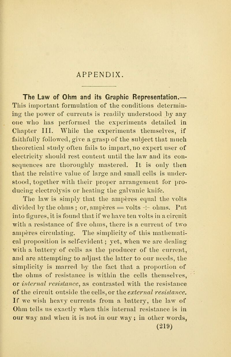 The Law of Ohm and its Graphic Representation.— This important formulation of the conditions determin- ing the power of currents is readily understood by tuny one who has performed the experiments detailed in Chapter III. While the experiments themselves, if faithfully followed, give a grasp of the subject that much theoretical stucty often fails to impart, no expert user of electricity should rest content until the law and its con- sequences are thoroughly mastered. It is onl}r then that the relative value of large and small cells is under- stood, together with their proper arrangement for pro- ducing electrolysis or heating the galvanic knife. The law is simply that the amperes equal the volts divided ly the ohms ; or, amperes = volts -f- ohms. Put into figures, it is found that if we have ten volts in a circuit with a resistance of five ohms, there is a current of two amperes circulating. The simplicity of this mathemati- cal proposition is self-evident; yet, when we are dealing witli a battery of cells as the producer of the current, and are attempting to adjust the latter to our needs, the simplicity is marred Ivy the fact that a proportion of the ohms of resistance is within the cells themselves, or internal resistance, as contrasted with the resistance of the circuit outside the cells, or the external resistance. If we wish heavy currents from a battery, the law of Ohm tells us exactly when this internal resistance is in our wa}' and when it is not in our way; in other words,