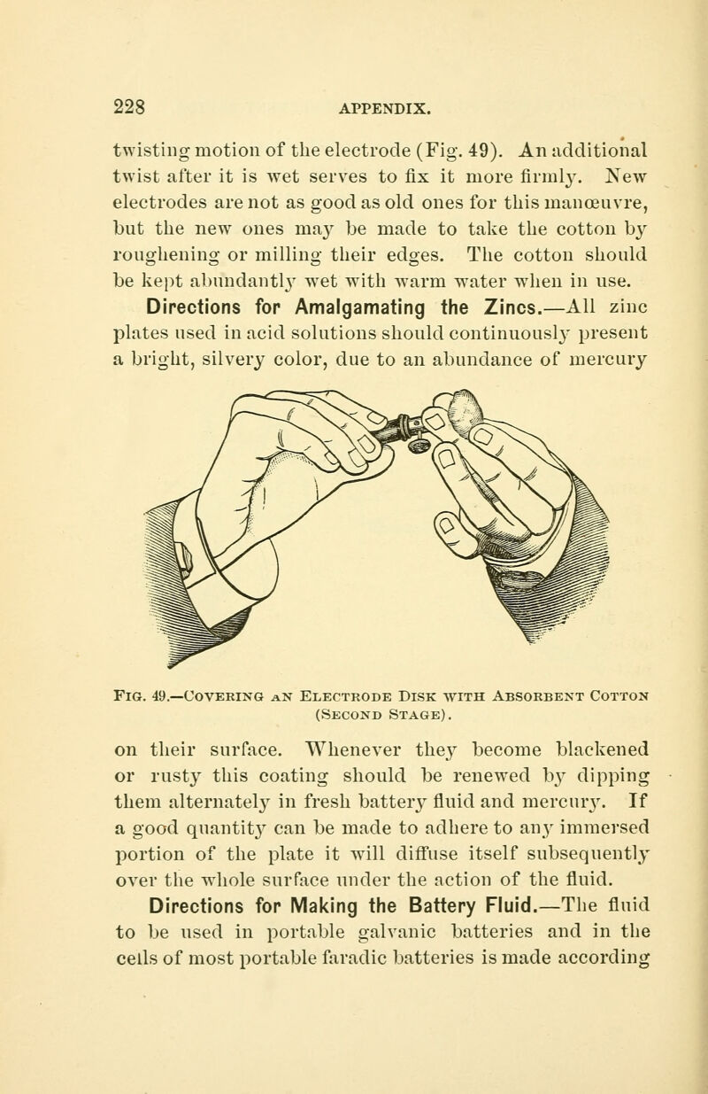 twisting motion of the electrode (Fig. 49). An additional twist after it is wet serves to fix it more firmly. New electrodes are not as good as old ones for this manoeuvre, but the new ones may be made to take the cotton by roughening or milling their edges. The cotton should be kept abundantly wfet with warm water when in use. Directions fop Amalgamating the Zincs.—All zinc plates used in acid solutions should continuously present a bright, silvery color, due to an abundance of mercury Fig. 49.—Covering an Electrode Disk with Absorbent Cotton (Second Stage). on their surface. Whenever the%y become blackened or rusty this coating should be renewed b}r dipping them alternate^ in fresh batteiy fluid and mercury. If a good quantity can be made to adhere to any immersed portion of the plate it will diffuse itself subsequently over the wiiole surface under the action of the fluid. Directions for Making the Battery Fluid.—The fluid to be used in portable galvanic batteries and in the cells of most portable faradic batteries is made according
