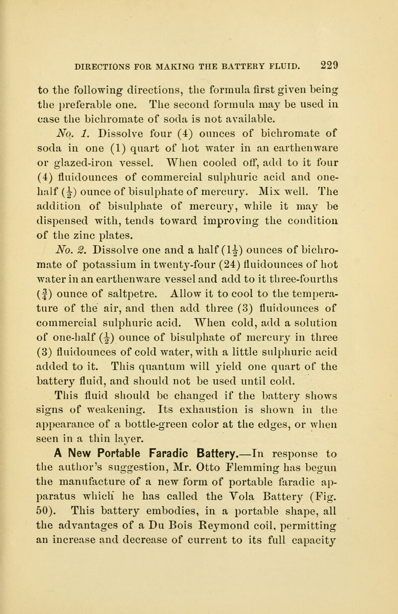to the following directions, the formula first given being the preferable one. The second formula may be used in case the bichromate of soda is not available. No. 1. Dissolve four (4) ounces of bichromate of soda in one (1) quart of hot water in an earthenware or glazed-iron vessel. When cooled off, add to it four (4) fluidounces of commercial sulphuric acid and one- half (J) ounce of bisulphate of mercury. Mix well. The addition of bisulphate of mercury, while it may be dispensed with, tends toward improving the condition of the zinc plates. No. 2. Dissolve one and a half (1J) ounces of bichro- mate of potassium in twenty-four (24) fluidounces of hot water in an earthenware vessel and add to it three-fourths (|) ounce of saltpetre. Allow it to cool to the tempera- ture of the air, and then add three (3) fluidounces of commercial sulphuric acid. When cold, add a solution of one-half (-J) ounce of bisulphate of mercury in three (3) fluidounces of cold water, with a little sulphuric acid added to it. This quantum will yield one quart of the battery fluid, and should not be used until cold. This fluid should be changed if the battery shows signs of weakening. Its exhaustion is shown in the appearance of a bottle-green color at the edges, or when seen in a thin layer. A New Portable Faradic Battery.—In response to the author's suggestion, Mr. Otto Flemming has begun the manufacture of a new form of portable faradic ap- paratus which' he has called the Yola Battery (Fig. 50). This battery embodies, in a portable shape, all the advantages of a Du Bois Reymond coil, permitting an increase and decrease of current to its full capacity