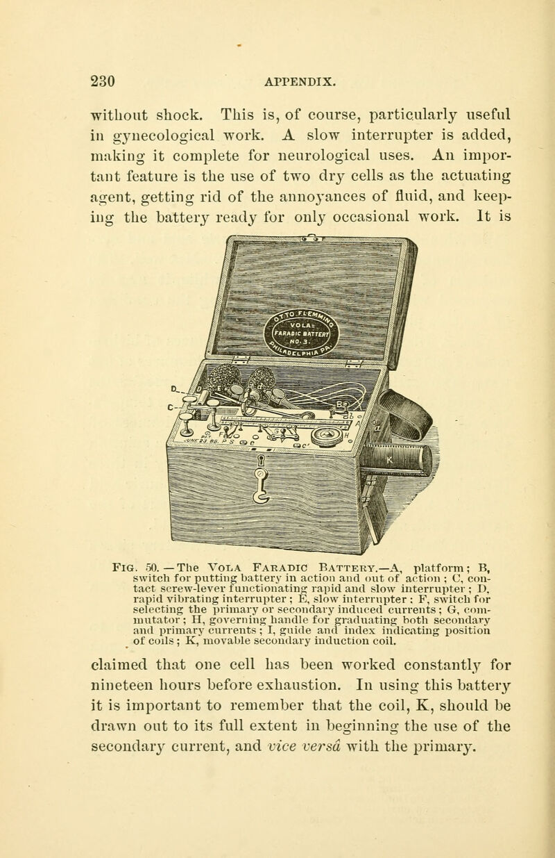 without shock. This is, of course, particularly useful in gynecological work. A slow interrupter is added, making it complete for neurological uses. An impor- tant feature is the use of two dry cells as the actuating agent, getting rid of the annoyances of fluid, and keep- ing the battery ready for only occasional work. It is Fig. .50.—The Vcvla Faradic Battery.—A, platform; B, switch for putting battery in action and out of action ; C, con- tact screw-lever functionating; rapid and slow interrupter ; D. rapid vibrating interrupter ; E, slow interrupter : F, switch for selecting the primary or secondary induced currents ; G, com- mutator ; H, governing handle for graduating both secondary and primary currents; I, guide and index indicating position ' of coils ; K, movable secondary induction coil. claimed that one cell has been worked constantly for nineteen hours before exhaustion. In using this batteiy it is important to remember that the coil, K, should be drawn out to its full extent in beginning the use of the secondary current, and vice versa with the primary.