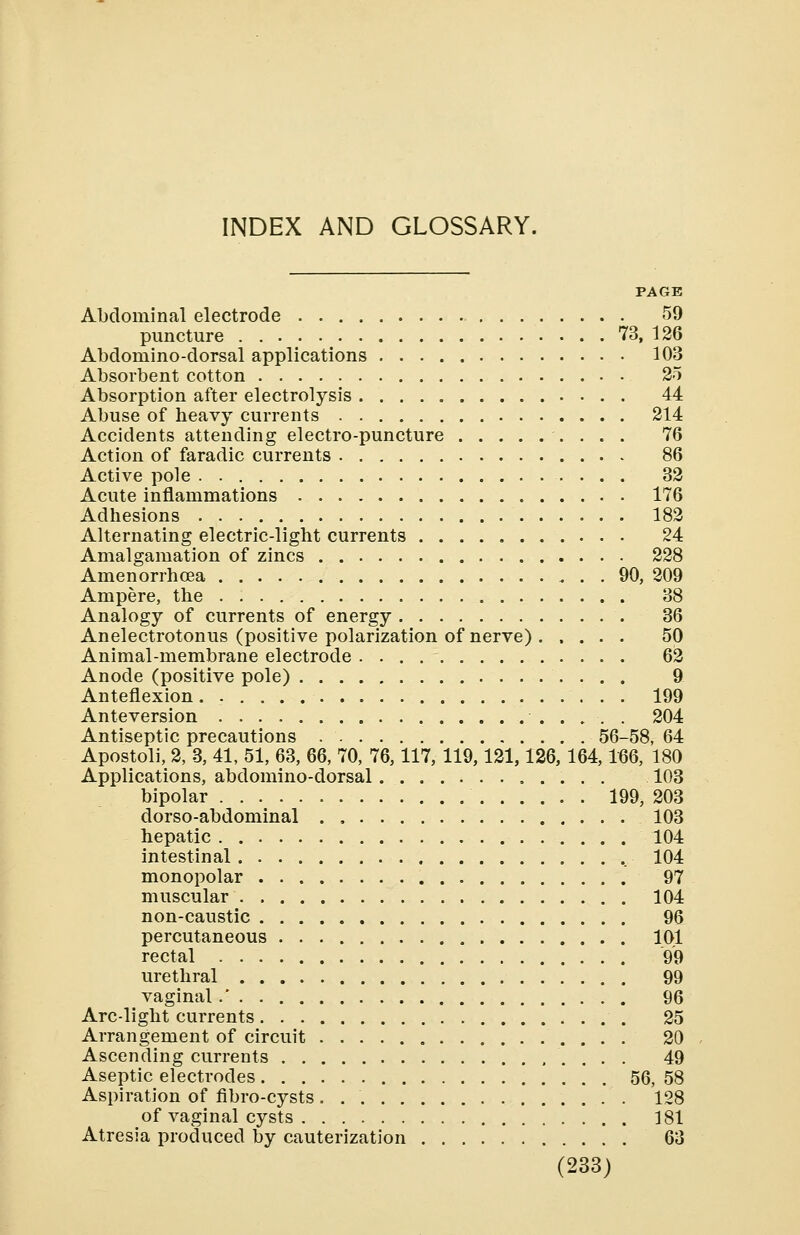 PAGE Abdominal electrode 59 puncture 73, 126 Abdomino-dorsal applications 103 Absorbent cotton 25 Absorption after electrolysis 44 Abuse of heavy currents 214 Accidents attending electro-puncture 76 Action of faradic currents 86 Active pole . 32 Acute inflammations 176 Adhesions 182 Alternating electric-light currents 24 Amalgamation of zincs 228 Amenorrhea 90, 209 Ampere, the 38 Analogy of currents of energy 36 Anelectrotonus (positive polarization of nerve) . .... 50 Animal-membrane electrode 62 Anode (positive pole) 9 Anteflexion. 199 Anteversion 204 Antiseptic precautions 56-58, 64 Apostoli, 2, 3, 41, 51, 63, 66, 70, 76,117, 119,121,126, 164,166, 180 Applications, abdomino-dorsal 103 bipolar 199, 203 dorso-abdominal . , 103 hepatic 104 intestinal 104 monopolar 97 muscular 104 non-caustic 96 percutaneous 101 rectal 99 urethral 99 vaginal.' 96 Arc-light currents 25 Arrangement of circuit 20 Ascending currents 49 Aseptic electrodes 56, 58 Aspiration of fibro-cysts . 128 of vaginal cysts 181 Atresia produced by cauterization 63