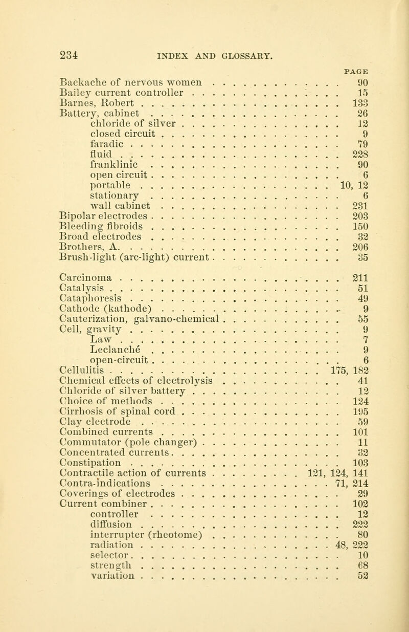PAGE Backache of nervous women 90 Bailey current controller '. . . . 15 Barnes, Robert 133 Battery, cabinet 26 chloride of silver 12 closed circuit 9 faradic 79 fluid 228 franklinic 90 open circuit 6 portable 10, 12 stationary 6 wall cabinet 231 Bipolar electrodes 203 Bleeding fibroids 150 Broad electrodes 32 Brothers, A 206 Brush-light (arc-light) current 35 Carcinoma 211 Catalysis 51 Cataphoresis 49 Cathode (kathode) - 9 Cauterization, galvano-chemical 55 Cell, gravity 9 Law 7 Leclanche 9 open-circuit 6 Cellulitis 175, 182 Chemical effects of electrolysis 41 Chloride of silver battery . 12 Choice of methods 124 Cirrhosis of spinal cord 195 Clay electrode 59 Combined currents 101 Commutator (pole changer) 11 Concentrated currents 32 Constipation 103 Contractile action of currents 121, 124, 141 Contra-indications 71, 214 Coverings of electrodes 29 Current combiner 102 controller 12 diffusion 222 interrupter (rheotome) 80 radiation 48, 222 selector 10 strength 68 variation 52