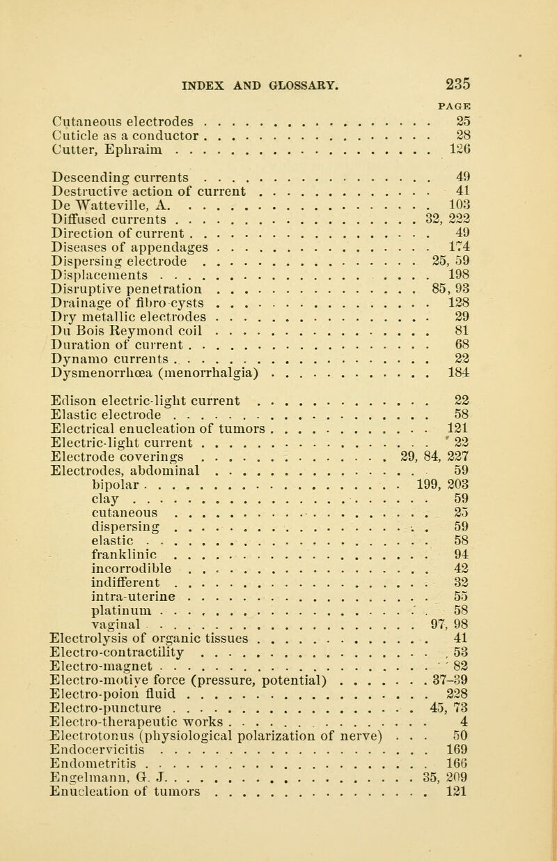 PAGE Cutaneous electrodes 25 Cuticle as a conductor 28 Cutter, Ephraini 126 Descending currents 49 Destructive action of current 41 De Watteville, A 103 Diffused currents 32, 222 Direction of current 49 Diseases of appendages 174 Dispersing electrode 25, 59 Displacements .... 198 Disruptive penetration 85, 93 Drainage of fibro cysts 128 Dry metallic electrodes 29 Du Bois Reymond coil 81 Duration of current 68 Dynamo currents .. 22 Dysmenorrhoea (menorrhalgia) 184 Edison electric-light current 22 Elastic electrode 58 Electrical enucleation of tumors 121 Electric-light current * 22 Electrode coverings 29, 84, 227 Electrodes, abdominal 59 bipolar . . 199, 203 clay 59 cutaneous 25 dispersing ...... 59 elastic 58 franklinic 94 incorrodible 42 indifferent 32 intrauterine 55 platinum .58 vaginal 97, 98 Electrolysis of organic tissues 41 Electro-contractility ,53 Electro-magnet '82 Electro-motive force (pressure, potential) 37-39 Electro-poion fluid 228 Electro-puncture 45, 73 Electro-therapeutic works 4 Electrotonus (physiological polarization of nerVe) ... 50 Endocervicitis 169 Endometritis 166 Engelmann, G. J 35, 209 Enucleation of tumors 121