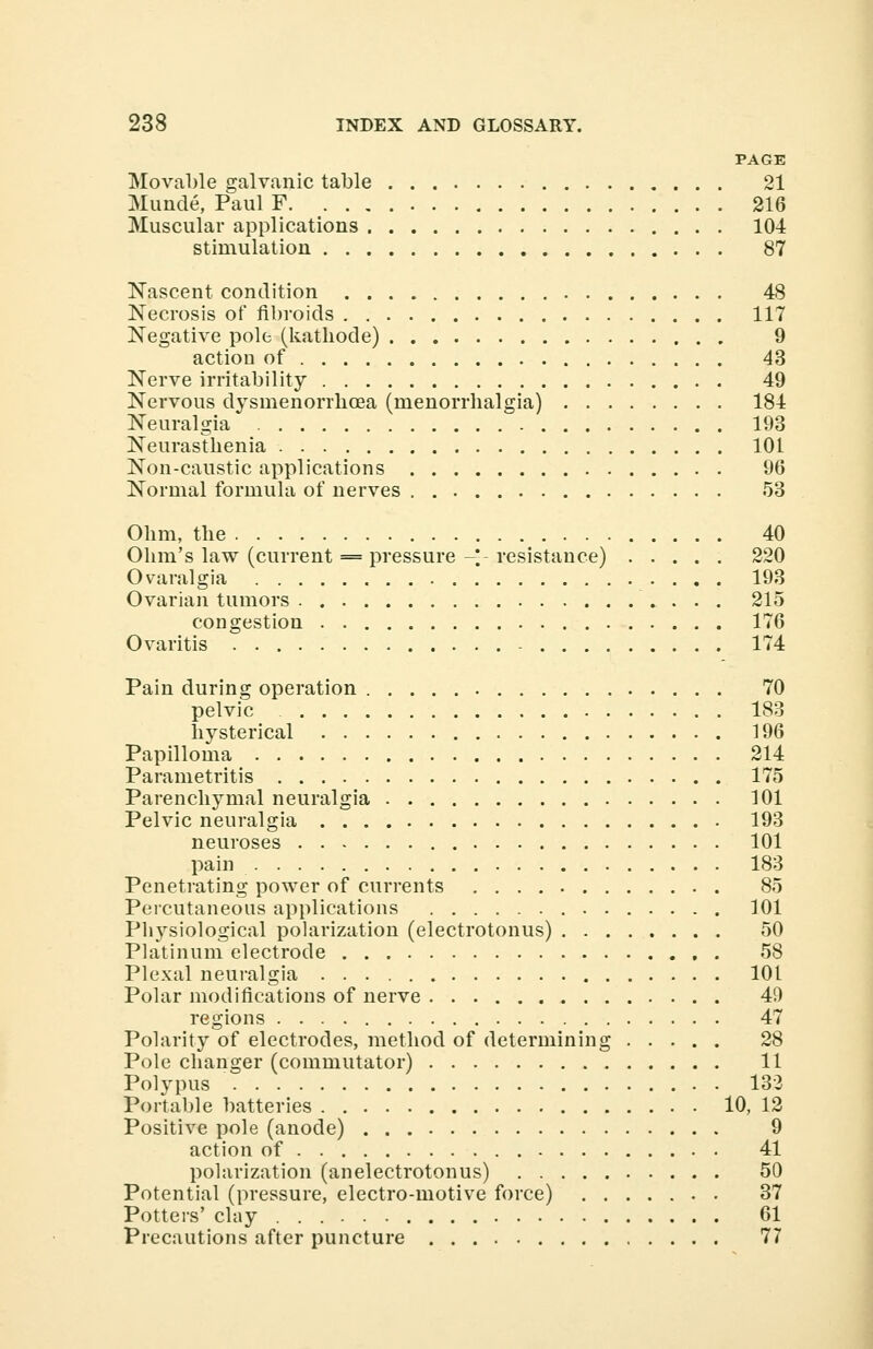 PAGE Moveable galvanic table 21 Munde, Paul F 216 Muscular applications 104 stimulation 87 Nascent condition 48 Necrosis of fibroids 117 Negative pole (kathode) 9 action of 43 Nerve irritability 49 Nervous dysmenorrlioea (rnenorrhalgia) 184 Neuralgia 193 Neurasthenia 101 Non-caustic applications 96 Normal formula of nerves 53 Ohm, the 40 Ohm's law (current = pressure -*- resistance) 220 Ovaralgia . . . . 193 Ovarian tumors 215 congestion 176 Ovaritis - 174 Pain during operation 70 pelvic 183 hysterical 196 Papilloma 214 Parametritis 175 Parenchymal neuralgia 101 Pelvic neuralgia 193 neuroses 101 pain 183 Penetrating power of currents 85 Percutaneous applications 101 Ph}rsiological polarization (electrotonus) 50 Platinum electrode 58 Plexal neuralgia 101 Polar modifications of nerve 49 regions 47 Polarity of electrodes, method of determining 28 Pole changer (commutator) 11 Polypus 132 Portable batteries 10, 12 Positive pole (anode) 9 action of 41 polarization (anelectrotonus) 50 Potential (pressure, electro-motive force) 37 Potters' clay 61 Precautions after puncture 77