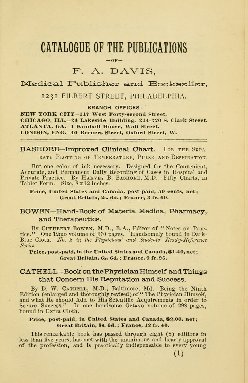 CATALOGUE OF THE PUBLICATIONS — OF— F\ A. DAVIS, 2*le:d.ie:a-l HP-u/blisla^r and. Bookseller^ 1231 FILBERT STREET, PHILADELPHIA. BRANCH OFFICES: NEW YORK CITY—117 West Forty-second Street. CHICAGO, ILL—24 Lakeside Building, 214-230 S. Clark Street. ATLANTA, GA 1 Kimball House, Wall Street. LONDON, ENG—40 Berners Street, Oxford Street, W. BASHORE—Improved Clinical Chart. For the Sepa- rate Plotting of Temperature, Pulse, and Respiration. But one color of ink necessary. Designed for the Convenient, Accurate, and Permanent Daily Recording- of Cases in Hospital and Private Practice. By Harvey B. Bashore, M.D. Fifty Charts, in Tablet Form. Size, 8x12 inches. Price, United States and Canada, post-paid, 50 cents, net; Greet Britain, 2s. 6d.; France, 3 fr. 60. BOWEN-Hand-Book of Materia Medica, Pharmacy, and Therapeutics. By Cuthbert Bowen, M.D., B.A., Editor of  Notes on Prac- tice. One 12mo volume of 370 pages. Handsomely bound in Dark- Blue Cloth. No. 2 in the Physicians' and Students' Ready-Reference Series. Price, post-paid, in the United States and Canada, $1.40, net; Great Britain, 6s. 6d.; France, 9 fr. 25. CATHELL—Book on the Physician Himself and Thing's that Concern His Reputation and Success. By D. W. Cathell, M.D., Baltimore, Md. Being the Ninth Edition (enlarged and thoroughly revised) of  The Physician Himself, and what He should Add to His Scientific Acquirements in order to Secure Success. In one handsome Octavo volume of 298 pages, bound in Extra Cloth. Price, post-paid, in United States and Canada, S2.00, net; Great Britain, 8s. 6d. ; France, 12 fr. 40. This remarkable book has passed through eight (8) editions in less than five years, has met -with the unanimous and hearty approval of the profession, and is practically indispensable to every young