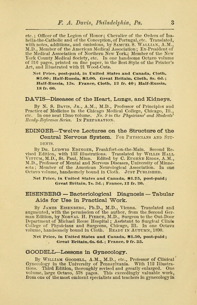 etc.; Officer of the Legion of Honor; Chevalier of the Orders of Isa- bella-the-Catholic and of the Conception, of Portugal, etc. Translated, with notes, additions, and omissions, by Samuel S. Wallian, A.M., M.D., Member of the American Medical Association; Ex-President of the Medical Association of Northern New York.; Member of the New York County Medical Society, etc. In one handsome Octavo volume of 316 pages, printed on fine paper, in the Best Style of the Printer's Art, and Illustrated with 21 Wood-Cuts. Net Price, post-paid, in United States and Canada, Cloth, S2.00; Half-Russia, $3.00. Great Britain, Cloth, 8s. 6d.; Half-Russia, 13s. France, Cloth, 13 fr. 40; Half-Russia, 18 fr. 60. DAVIS—Diseases of the Heart, Lungs, and Kidneys. By N. S. Davis, Jr., A.M., M.D., Professor of Principles and Practice of Medicine in the Chicago Medical College, Chicago, 111., etc. In one neat 12mo volume. Ab. 9 in the Physicians' and Students' Ready-Reference Series. In Preparation. EDING-ER—Twelve Lectures on the Structure of the Central Nervous System. For Physicians and Stu- dents. By Dr. Ludwig Edinger, Frankfort-on-the-Main. Second Re- vised Edition, with 133 illustrations. Translated by Willis Hall Vittum, M.D., St. Paul, Minn. Edited by C. Eugene Riggs, A.M., M.D., Professor of Mental and Nervous Diseases, University of Minne- sota ; Member of the American Neurological Association. In one Octavo volume, handsomely bound in Cloth. Just Published. Net Price, in United States and Canada, $1.75, post-paid; Great Britain, 7s. 3d.; France, 13 fr. 30. EISENBERG — Bacteriological Diagnosis — Tabular Aids for Use in Practical Work. By James Eisenberg, Ph.D., M.D., Vienna. Translated and augmented, with the permission of the author, from the.Second Ger- man Edition, by Norval H. Pierce, M.D., Surgeon to the Out-Door Department of Michael Reese Hospital; Assistant to Surgical Clinie College of Physicians and Surgeons, Chicago, 111. In one Octavo volume, handsomely bound in Cloth. Ready in Autumn, 1890. Net Price, in United States and Canada, $1.50, post-paid; Great Britain, 6s. 6d.; France, 9 fr. 35. GOODELL—Lessons in Gynecology. By William Goodell, A.M., M.D., etc., Prolessor of Clinical Gynecology in the University of Pennsylvania. With 112 Illustra- tions. Third Edition, thoroughly revised and greatly enlarged. One volume, large Octavo, 578 pages. This exceedingly valuable -work, from one of the most eminent specialists and teachers in gynecology in