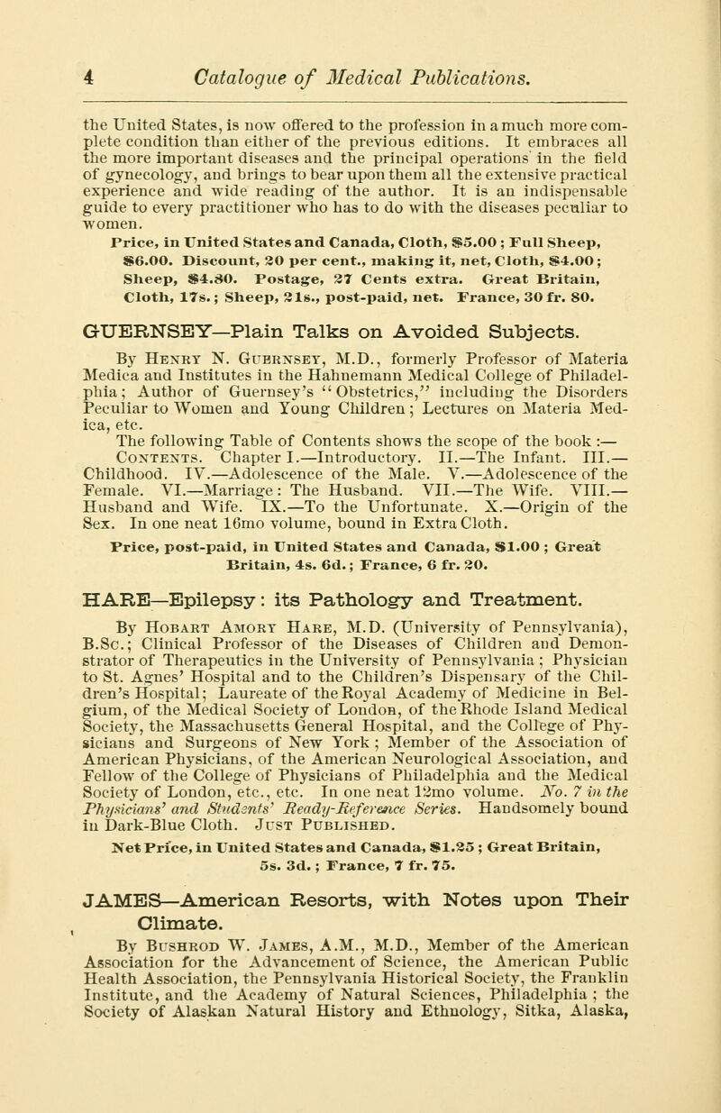 the United States, is now offered to the profession in a much more com- plete condition than either of the previous editions. It embraces all the more important diseases and the principal operations' in the field of gynecology, and brings to bear upon them all the extensive practical experience and wide reading of the author. It is an indispensable guide to every practitioner who has to do with the diseases peculiar to women. Price, in United States and Canada, Cloth, $5.00 ; Fall Sheep, $6.00. Discount, 20 per cent., making it, net, Cloth, $4.00 ; Sheep, $4.80. Postage, 37 Cents extra. Great Britain, Cloth, 17s.; Sheep, 31s., post-paid, net. France, 30 fr. 80. GUERNSEY—Plain Talks on Avoided Subjects. By Henry N. Guernsey, M.D., formerly Professor of Materia Medica and Institutes in the Hahnemann Medical College of Philadel- phia; Author of Guernsey's Obstetrics, including the Disorders Peculiar to Women and Young Children; Lectures on Materia Med- ica, etc. The following Table of Contents shows the scope of the book :— Contents. Chapter I.—Introductory. II.—The Infant. III.— Childhood. IV.—Adolescence of the Male. V.—Adolescence of the Female. VI.—Marriage : The Husband. VII.—The Wife. VIII.— Husband and Wife. IX.—To the Unfortunate. X.—Origin of the Sex. In one neat 16mo volume, bound in Extra Cloth. Price, post-paid, in United States and Canada, $1.00 ; Great Britain, 4s. 6d.; France, 6 fr. SO. HARE-Epilepsy: its Pathology and Treatment. By Hob art Amory Hare, M.D. (University of Pennsylvania), B.Sc; Clinical Professor of the Diseases of Children and Demon- strator of Therapeutics in the University of Pennsylvania; Physician to St. Agnes' Hospital and to the Children's Dispensary of the Chil- dren's Hospital; Laureate of the Royal Academy of Medicine in Bel- gium, of the Medical Society of London, of the Rhode Island Medical Society, the Massachusetts General Hospital, and the College of Phy- sicians and Surgeons of New York ; Member of the Association of American Physicians, of the American Neurological Association, and Fellow of the College of Physicians of Philadelphia and the Medical Society of London, etc., etc. In one neat 12mo volume. JSTo. 7 in the Physicians' and Students' Beady-Reference Series. Handsomely bound in Dark-Blue Cloth. Just Published. Net Price, in United States and Canada, $1.25 ; Great Britain, 5s. 3d.; France, 7 fr. 75. JAMES—American Resorts, with Notes upon Their Climate. By Bushrod W. James, A.M., M.D., Member of the American Association for the Advancement of Science, the American Public Health Association, the Pennsylvania Historical Society, the Franklin Institute, and the Academy of Natural Sciences, Philadelphia ; the Society of Alaskan Natural History and Ethnology, Sitka, Alaska,