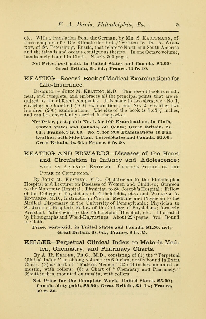etc. With a translation from the German, by Mr. S. Kauffmanx, of those chapters of Die Klimate der Erde, written by Dr. A. Woel- kof, of St. Petersburg, Russia, that relate to North and South America and the islands and oceans contiguous thereto. In one Octavo volume, handsomely bound in Cloth. Nearly 300 pages. Net Price, post-paid, in United States and Canada, $2.00 • Great Britain, 8s. 6d.; France, 12 fr. 40. KEATING—Record-Book of Medical Examinations for Life-insurance. Designed by Johx M. Keating, M.D. This record-book is small, neat, and complete, and embraces all the principal points that are re- quired by the different companies. It is made in two sizes, viz.: No. 1, covering one hundred (100) examinations, and No. 2, covering two hundred (200) examinations. The size of the book is 7x3% inches, and can be conveniently carried in the pocket. Net Price, post-paid: No. 1, for 100 Examinations, in Cloth, United States and Canada, 50 Cents; Great Britain, 2s. 6d. ; France, 3 fr. 60. No. 2, for 200 Examinations, in Full [Leather, with Side-Flap, United States and Canada, §1.00 ; Great Britain, 4s. 6d.; France, 6 fr. 20. KEATING AND EDWARDS—Diseases of the Heart and Circulation in Infancy and Adolescence: with ax Appendix Entitled  Clinical Studies on the Pulse in Childhood. By John M. Keating, M.D., Obstetrician to the Philadelphia Hospital and Lecturer on Diseases of Women and Children; Surgeon to the Maternity Hospital; Physician to St. Joseph's Hospital; Fellow of the College of Physicians of Philadelphia, etc.; and William A. Edwards, M.D., Instructor in Clinical Medicine and Physician to the Medical Dispensary in the University of Pennsylvania; Physician to St. Joseph's Hospital; Fellow of the College of Physicians; formerly Assistant Pathologist to the Philadelphia Hospital, etc. Illustrated by Photographs and Wood-Engravings. About 225 pages. 8vo. Bound in Cloth. Price, post-paid, in United States and Canada, SI.50, net; Great Britain, 6s. 6d.; France, 9 fr. 35. KELLER—Perpetual Clinical Index to Materia Med- ica, Chemistry, and Pharmacy Charts. By A. H. Keller, Ph.G., M.D., consisting of (1) the  Perpetual Clinical Index, an oblong volume, 9x6 inches, neatly bound in Extra Cloth ; (2) a Chart of  Materia Medica, 32x44 inches, mounted on muslin, with rollers; (3) a Chart of  Chemistry and Pharmacy, 32x44 inches, mounted on muslin, with rollers. Net Price for the Complete Work, United States, $5.00; Canada (duty paid), $5.50 • Great Britain, JE1 Is.; France,