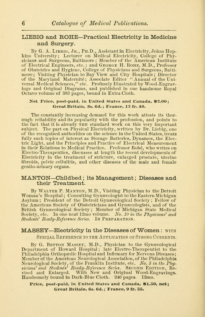 LIEBIG and ROHE—Practical Electricity in Medicine and Surgery. By G. A. Liebig, Jr., Ph.D., Assistant in Electricity, Johns Hop- kins University; Lecturer on Medical Electricity, College of PI137- sicians and Surgeons, Baltimore ; Member of the American Institute of Electrical Engineers, etc.; and George H. Rohe, M.D., Professor of Obstetrics and Hygiene, College of Physicians and Surgeons, Balti- more; Visiting Physician to Bay View and City Hospitals; Director of the Maryland Maternite; Associate Editor  Annual of the Uni- versal Medical Sciences, etc. Profusely Illustrated by Wood-Engrav- ings and Original Diagrams, and published in one handsome Royal Octavo volume of 383 pages, bound in Extra Cloth. Net Price, post-paid, in United States and Canada, $2.00; Great Britain, 8s. 6d.; France, 12 fr. 40. The constantly increasing demand for this work attests its thor- ough reliability and its popularity with the profession, and points to the fact that it is already the standard work on this very important subject. The part on Ph}rsical Electricity, written by Dr. Liebig, one of the recognized authorities on the science in the United States, treats fully such topics of interest as Storage Batteries, Dynamos, the Elec- tric Light, and the Principles and Practice of Electrical Measurement in their Relations to Medical Practice. Professor Rohe, who writes on Electro-Therapeutics, discusses at length the recent developments of Electricity in the treatment of stricture, enlarged prostate, uterine fibroids, pelvic cellulitis, and other diseases of the male and female genito-urinary organs. MANTON—Childbed; its Management; Diseases and their Treatment. By Walter P. Manton, M.D., Visiting Physician to the Detroit Woman's Hospital; Consulting Gynaecologist to the Eastern Michigan Asylum; President of the Detroit Gynaecological Society ; Fellow of the American Society of Obstetricians and Gj'nsecologists, and of the British Gynaecological Society ; Member of Michigan State Medical Society, etc. In one neat 12mo volume. No. 10 in the Physicians' and Stiidents' Ready-Reference Series. In Preparation. MASSEY—Electricity in the Diseases of Women: with Specjal Reference to the Application of Strong Currents. By G. Betton Masset, M.D., Physician to the Gynaecological Department of Howard Hospital; late Electro-Therapeutist to the Philadelphia Orthopaedic Hospital and Infirmary for Nervous Diseases; Member of the American Neurological Association, of the Philadelphia Neurological Society, of the Franklin Institute, etc. No. 5 in the Phy- sicians' and Students' Ready-Reference Series. Second Edition, Re- vised and Enlarged. With New and Original Wood-Engravings. Handsomely bound in Dark-Blue Cloth. 240pages, 12mo. Price, post-paid, in United States and Canada, $1.50, net;