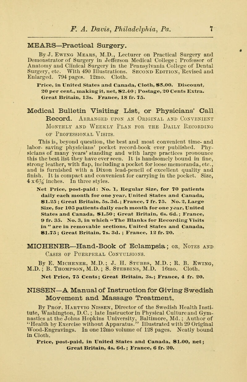 MEARS—Practical Surgery. By J. Ewing Mears, M.D., Lecturer on Practical Surgery and Demonstrator of Surgery in Jefferson Medical College ; Professor of Anatomy and Clinical Surgery in the Pennsylvania College of Dental Surges, etc. With 490 Illustrations. Second Edition, Revised and Enlarged. 794 pages. 12mo. Cloth. Price, in United. States and Canada, Cloth, $3.00. Discount, 30 per cent., making it, net, {§2.40; Postage, 30 Cents Extra. Great Britain, 13s. France, 18 fr. 75. Medical Bulletin Visiting List, or Physicians' Call Record. Arranged upon an Okiginal and Convenient Monthly and Weekly Plan for the Daily Recording or Professional Visits. This is, beyond question, the best and most convenient time- and labor- saving physicians' pocket record-book ever published. Phy- sicians of many years' standing and with large practices pronounce this the best list they have ever seen. It is handsomely bound in fine, strong leather, with flap, including a pocket for loose memoranda, etc., and is furnished with a Dixon lead-pencil of excellent quality and finish. It is compact and convenient for carrying in the pocket. Size, 4 x6j^ inches. In three styles. Net Price, post-paid: No. 1, Regular Size, for 70 patients daily each month for one year, United States and Canada, 81.25 ; Great Britain, 5s. 3d.; France, 7 fr. 75. No. 3, Large Size, for 105 patients daily each month for one year, United States and Canada, SS1-50; Great Britain, 6s. 6d.; France, 9 fr. 35. No. 3, in which The Blanks for Recording Visits in  are in removahle sections, United States and Canada, SI.75 ; Great Britain, 7s. 3d. ; France, 12 fr. 20. MICHENER—Hand-Book of Eclampsia; or, Notes and Cases of Puerperal Convulsions. By E. Michener, M.D.; J. H. Stubbs, M.D.; R. B. Ewing, M.D.; B. Thompson, M.D.; S. Stebbins, M.D. 16mo. Cloth. Net Price, 75 Cents; Great Britain, 3s.; France, 4 fr. 20. NISSEN—A Manual of Instruction for Giving Swedish Movement and Massage Treatment. By Prof. Hartvig Nissen, Director of the Swedish Health Insti- tute, Washington, D.C. ; late Instructor in Physical Culture and Gym- nastics at the Johns Hopkins University, Baltimore, Md.; Author of Health by Exercise without Apparatus. Illustrated with 29 Original Wood-Engravings. In one 12mo volume of 128 pages. Neatly bound in Cloth. Price, post-paid, in United States and Canada, 81.00, net;