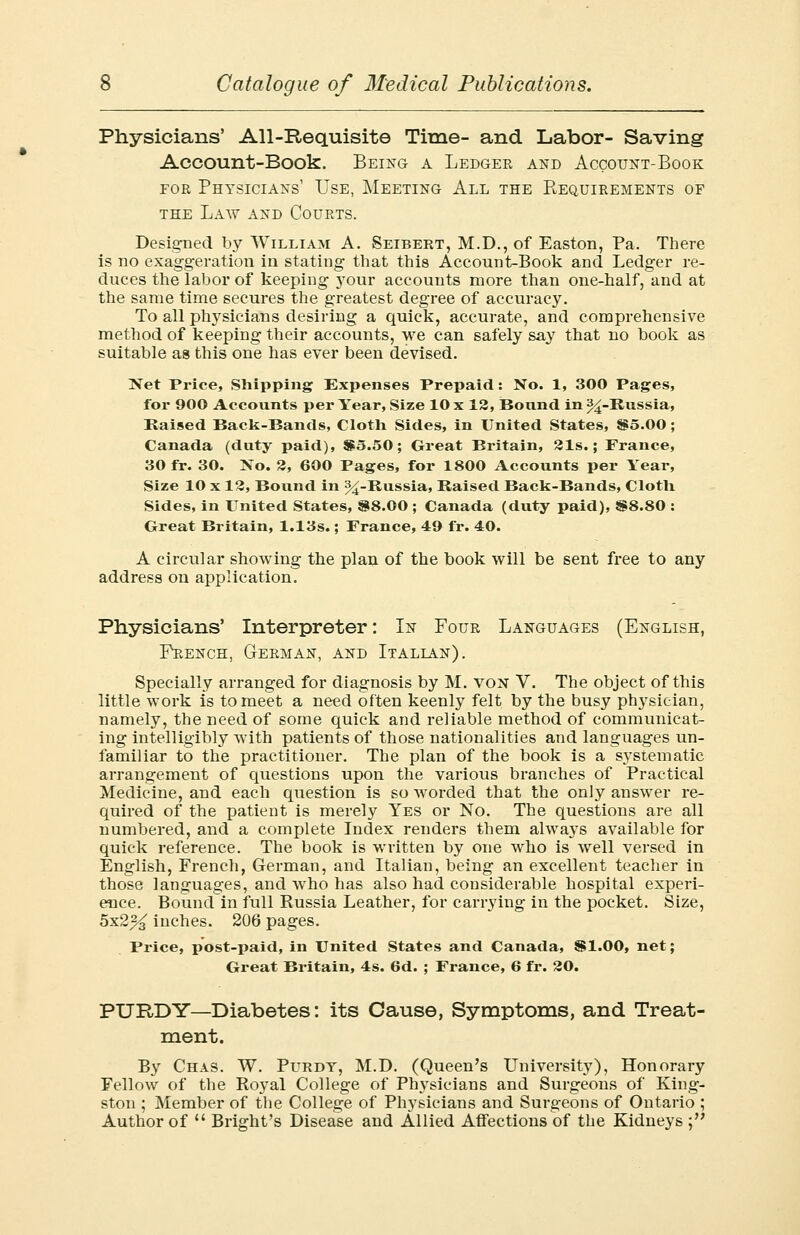 Physicians' All-Requisite Time- and Labor- Saving Account-Book. Being a Ledger and Account-Book eor Physicians1 Use, Meeting All the Requirements of the Law and Courts. Designed by William A. Seibert, M.D., of Easton, Pa. There is no exaggeration in stating that this Account-Book and Ledger re- duces the labor of keeping your accounts more than one-half, and at the same time secures the greatest degree of accuracy. To all physicians desiring a quick, accurate, and comprehensive method of keeping their accounts, we can safely say that no hook as suitable as this one has ever been devised. Net Price, Shipping Expenses Prepaid: No. 1, 300 Pages, for 900 Accounts per Year, Size 10 x 12, Bound in ^-Russia, Raised Back-Bands, Cloth Sides, in United States, $5.00; Canada (duty paid), $5.50; Great Britain, 21s.; France, 30 fr. 30. No. 2, 600 Pages, for 1800 Accounts per Year, Size 10 x 12, Bound in ^-Russia, Raised Back-Bands, Cloth Sides, in United States, 88.00 ; Canada (duty paid), SS8.80 : Great Britain, 1.13s.; France, 49 fr. 40. A circular showing the plan of the book will be sent free to any address on application. Physicians' Interpreter: In Four Languages (English, French, German, and Italian). Specially arranged for diagnosis by M. von V. The object of this little work is to meet a need often keenly felt by the busy physician, namely, the need of some quick and reliable method of communicat- ing intelligibly with patients of those nationalities and languages un- familiar to the practitioner. The plan of the book is a systematic arrangement of questions upon the various branches of Practical Medicine, and each question is so worded that the only answer re- quired of the patient is merely Yes or No. The questions are all numbered, and a complete Index renders them alwaj's available for quick reference. The book is written by one who is well versed in English, French, German, and Italian, being an excellent teacher in those languages, and who has also had considerable hospital experi- ence. Bound in full Russia Leather, for carrying in the pocket. Size, 5x2% inches. 206 pages. Price, post-paid, in United States and Canada, SI.00, net; Great Britain, 4s. 6d. ; France, 6 fr. 20. PTJRDY—Diabetes: its Cause, Symptoms, and Treat- ment. By Chas. W. Purdt, M.D. (Queen's University), Honorary Fellow of the Royal College of Physicians and Surgeons of King- ston ; Member of the College of Physicians and Surgeons of Ontario ; Author of  Bright's Disease and Allied Affections of the Kidneys ;