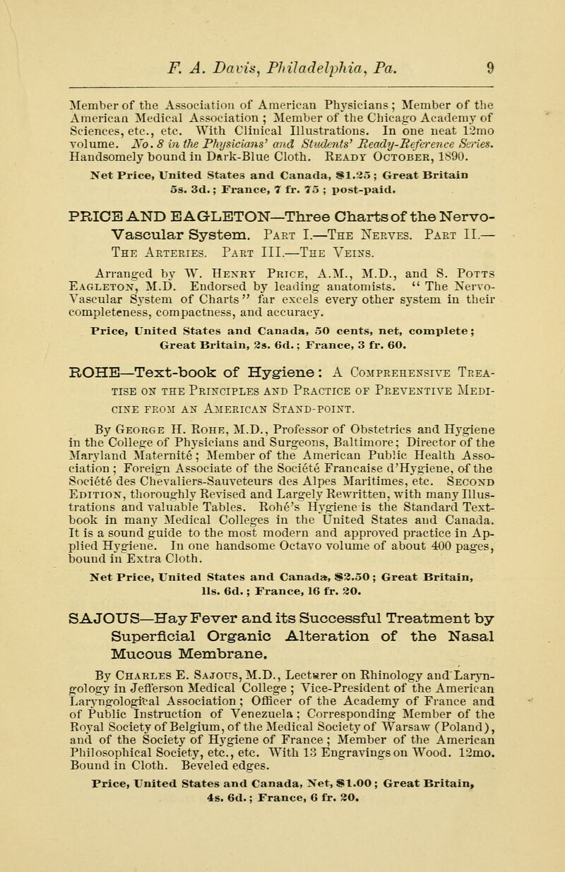 Member of the Association of American Physicians ; Member of the x\merican Medical Association ; Member of the Chicago Academy of Sciences, etc., etc. With Clinical Illustrations. In one neat 12mo volume. Aro. 8 in tJie Physicians' and Students' Ready-Beference Series. Handsomely bound in Dark-Blue Cloth. Ready October, 1890. Net Price, United States and Canada, SI.25 ; Great Britain 5s. 3d.; France, 7 fr. 75 ; post-paid. PRICE AND EAGLETON—Three Charts of the Nervo- Vascular System. Part I.—The Nerves. Part II — The Arteries. Part III.—The Veins. Arranged by W. Hexkt Price, A.M., M.D., and S. Potts Eagleton, M.D. Endorsed by leading anatomists.  The Nervo- Yascular System of Charts far excels every other system in their completeness, compactness, and accuracy. Price, United States and Canada, 50 cents, net, complete; Great Britain, 2s. 6d.; France, 3 fr. 60. ROHE—Text-book of Hygiene: A Comprehensive Trea- tise on the Principles and Practice of Preventive Medi- cine from an American Stand-point. By George H. Rohe, M.D., Professor of Obstetrics and Hygiene in the College of Physicians and Surgeons, Baltimore; Director of the Maryland Maternite ; Member of the American Public Health Asso- ciation ; Foreign Associate of the Societe Francaise d'Hygiene, of the Societe des Chevaliers-Sauveteurs des Alpes Maritimes, etc. Second Edition, thoroughly Revised and Largely Rewritten, with many Illus- trations and valuable Tables. Rohe's Hygiene is the Standard Text- book in many Medical Colleges in the United States and Canada. It is a sound guide to the most modern and approved practice in Ap- plied Hygiene. In one handsome Octavo volume of about 400 pages, bound in Extra Cloth. Net Price, United States and Canada, $2.50; Great Britain, lis. 6d.; France, 16 fr. 20. SAJOUS—Hay Fever and its Successful Treatment by Superficial Organic Alteration of the Nasal Mucous Membrane. By Charles E. Sajotjs, M.D., Lecturer on Rhinology and'Laryn- gology in Jefferson Medical College ; Vice-President of the American Laryngologi'cal Association ; Officer of the Academy of France and of Public Instruction of Venezuela; Corresponding Member of the Royal Society of Belgium, of the Medical Society of Warsaw (Poland), and of the Society of Hygiene of France; Member of the American Philosophical Society, etc., etc. With 13 Engravings on Wood. 12mo. Bound in Cloth. Beveled edges. Price, United States and Canada, Xet, $1.00 ; Great Britain, 4s. 6d.; France, 6 fr. 20.
