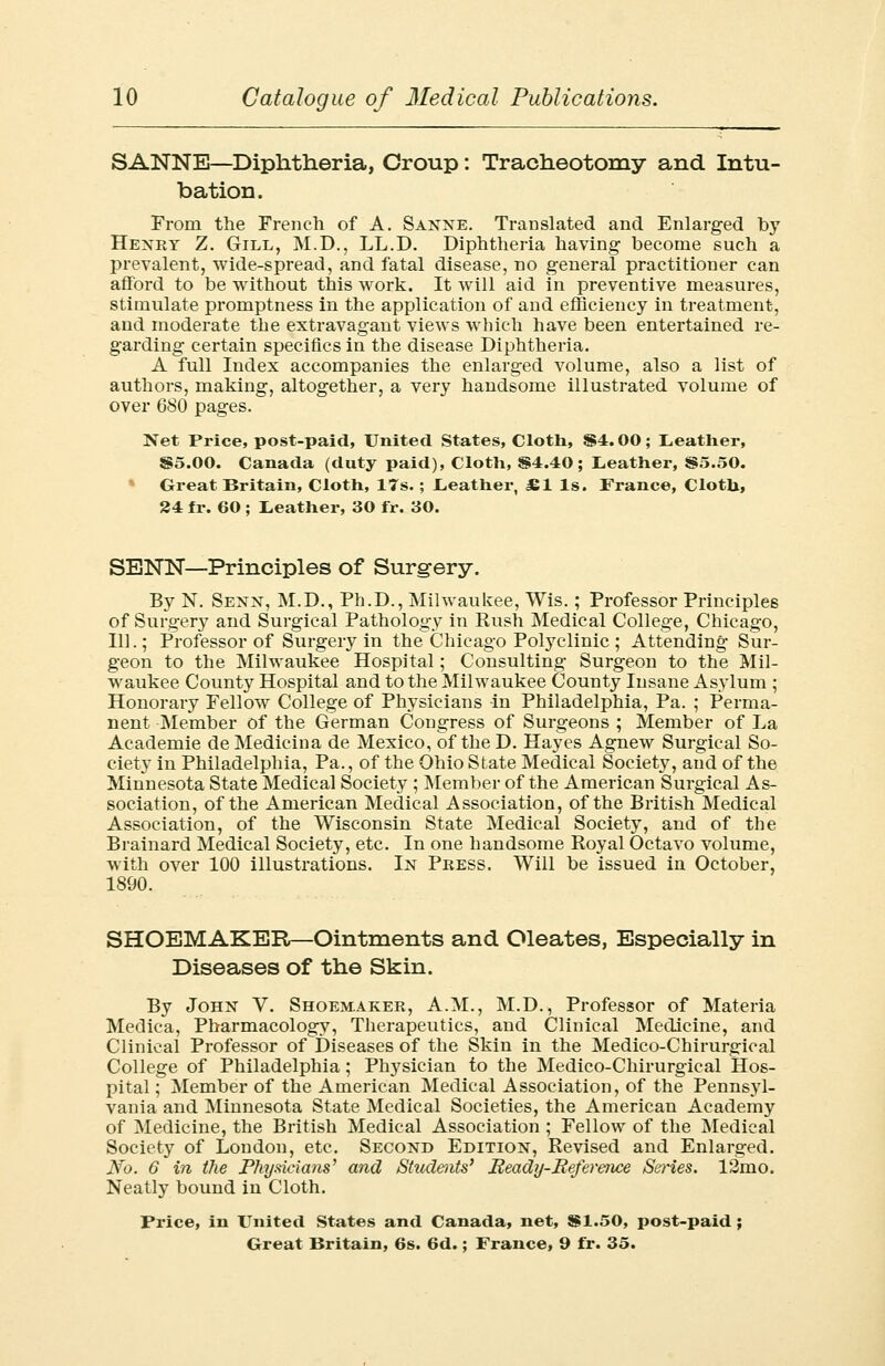 SANNE—Diphtheria, Croup: Tracheotomy and Intu- bation. From the French of A. Sanne. Translated and Enlarged by Henry Z. Gill, M.D., LL.D. Diphtheria having become such a prevalent, wide-spread, and fatal disease, no general practitioner can afford to be without this work. It will aid in preventive measures, stimulate promptness in the application of and efficiency in treatment, and moderate the extravagant views which have been entertained re- garding certain specifics in the disease Diphtheria. A full Index accompanies the enlarged volume, also a list of authors, making, altogether, a very handsome illustrated volume of over 680 pages. Net Price, post-paid, United States, Cloth, S4.00; Leather, S5.00. Canada (duty paid), Cloth, $4.40; Leather, S5.50. Great Britain, Cloth, 17s.; Leather, £1 Is. France, Cloth, 24 fr. 60 ; Leather, 30 fir. 30. SENN—Principles of Surgery. By N. Senn, M.D., Ph.D., Milwaukee, Wis.; Professor Principles of Surgery and Surgical Pathology in Rush Medical College, Chicago, 111.; Professor of Surgery in the Chicago Polyclinic; Attending Sur- geon to the Milwaukee Hospital; Consulting Surgeon to the Mil- waukee County Hospital and to the Milwaukee County Insane Asylum ; Honorary Fellow College of Physicians in Philadelphia, Pa. ; Perma- nent Member of the German Congress of Surgeons ; Member of La Academie de Medicina de Mexico, of the D. Hayes Agnew Surgical So- ciety in Philadelphia, Pa., of the Ohio State Medical Society, and of the Minnesota State Medical Society ; Member of the American Surgical As- sociation, of the American Medical Association, of the British Medical Association, of the Wisconsin State Medical Society, and of the Brainard Medical Society, etc. In one handsome Royal Octavo volume, with over 100 illustrations. In Press. Will be issued in October, 1890. SHOEMAKER—Ointments and Oleates, Especially in Diseases of the Skin. By John V. Shoemaker, A.M., M.D., Professor of Materia Medica, Pharmacology, Therapeutics, and Clinical Medicine, and Clinical Professor of Diseases of the Skin in the Medico-Chirurgical College of Philadelphia; Physician to the Medico-Chirurgical Hos- pital ; Member of the American Medical Association, of the Pennsyl- vania and Minnesota State Medical Societies, the American Academy of Medicine, the British Medical Association ; Fellow of the Medical Society of London, etc. Second Edition, Revised and Enlarged. No. 6 in the Physicians' and Students' Beady-Reference Series. 12mo. Neatly bound in Cloth. Price, in United States and Canada, net, 881.50, post-paid;