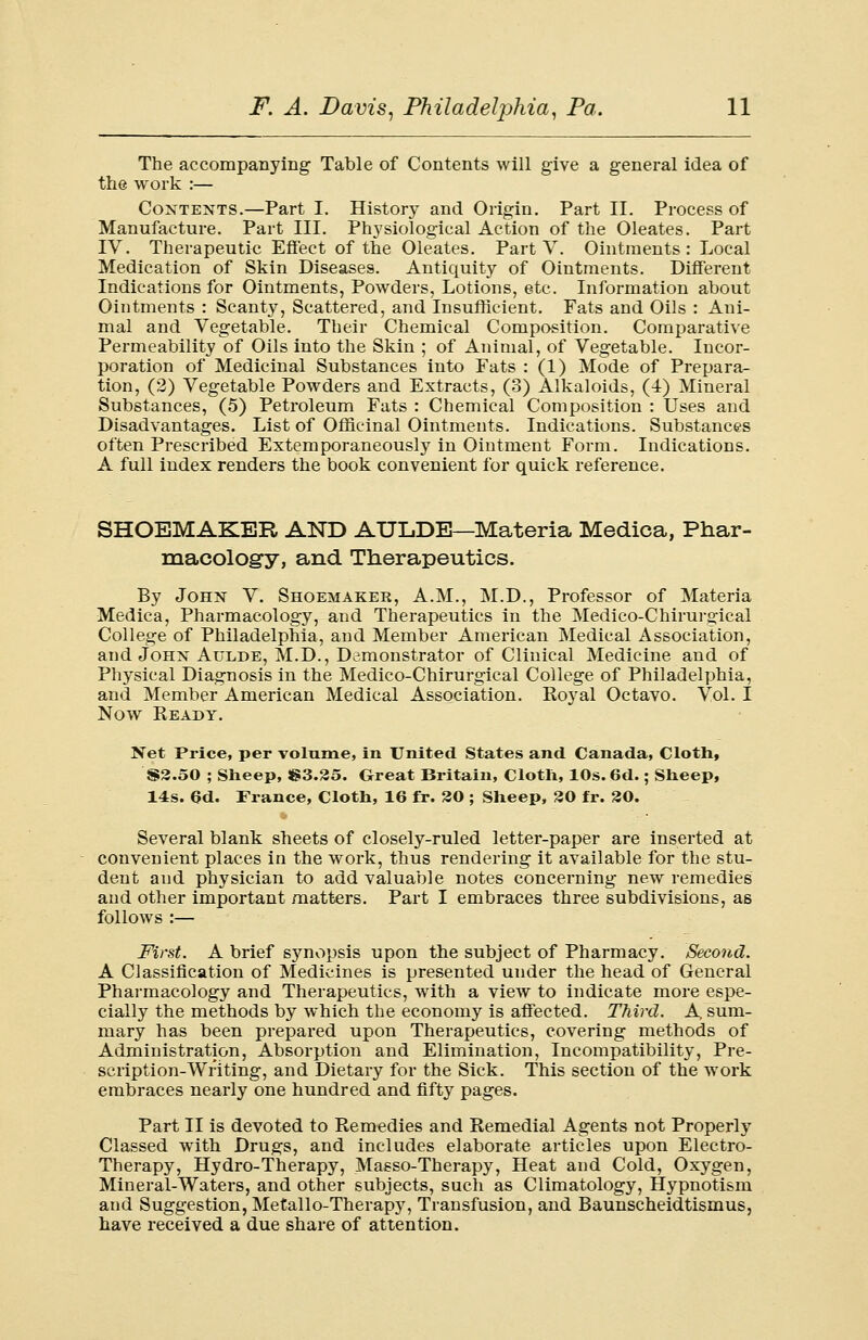 The accompanying Table of Contents will give a general idea of the work :— Contents.—Part I. History and Origin. Part II. Process of Manufacture. Part III. Physiological Action of the Oleates. Part IV. Therapeutic Effect of the Oleates. Part V. Ointments: Local Medication of Skin Diseases. Antiquity of Ointments. Different Indications for Ointments, Powders, Lotions, etc. Information about Ointments : Scanty, Scattered, and Insufficient. Fats and Oils : Ani- mal and Vegetable. Their Chemical Composition. Comparative Permeability of Oils into the Skin ; of Animal, of Vegetable. Incor- poration of Medicinal Substances into Fats : (1) Mode of Prepara- tion, (2) Vegetable Powders and Extracts, (3) Alkaloids, (-i) Mineral Substances, (5) Petroleum Fats : Chemical Composition : Uses and Disadvantages. List of Officinal Ointments. Indications. Substances often Prescribed Extemporaneously in Ointment Form. Indications. A full index renders the book convenient for quick reference. SHOEMAKER AND AULDB-Materia Medica, Phar- macology, and Therapeutics. By John V. Shoemaker, A.M., M.D., Professor of Materia Medica, Pharmacology, and Therapeutics in the Medico-Chirurffical College of Philadelphia, and Member American Medical Association, and John Aulde, M.D., Demonstrator of Clinical Medicine and of Physical Diagnosis in the Medico-Chirurgical College of Philadelphia, and Member American Medical Association. Royal Octavo. Vol. I Now Ready. Net Price, per volume, in United States and Canada, Cloth, S3.50 ; Sheep, S3.35. Great Britain, Cloth, 10s. 6d.; Sheep, 14s. 6d. France, Cloth, 16 fr. 30 ; Sheep, 30 fr. 30. Several blank sheets of closely-ruled letter-paper are inserted at convenient places in the work, thus rendering it available for the stu- dent and physician to add valuable notes concerning new remedies and other important matters. Part I embraces three subdivisions, as follows :— First. A brief synopsis upon the subject of Pharmacy. Second. A Classification of Medicines is presented under the head of General Pharmacology and Therapeutics, with a view to indicate more espe- cially the methods by which the economy is affected. Third. A sum- mary has been prepared upon Therapeutics, covering methods of Administration, Absorption and Elimination, Incompatibility, Pre- scription-Writing, and Dietary for the Sick. This section of the work embraces nearly one hundred and fifty pages. Part II is devoted to Remedies and Remedial Agents not Properly Classed with Drugs, and includes elaborate articles upon Electro- Therapy, Hydro-Therapy, Masso-Therapy, Heat and Cold, Oxygen, Mineral-Waters, and other subjects, such as Climatology, Hypnotism and Suggestion, Metallo-Therapy, Transfusion, and Baunscheidtismus, have received a due share of attention.