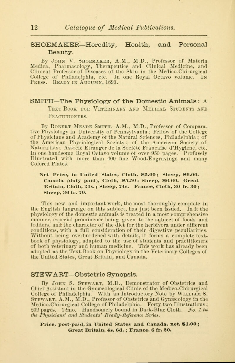 SHOEMAKER—Heredity, Health, and Personal Beauty. By John V. Shoemaker, A.M., M.D., Professor of Materia Medica, Pharmacology, Therapeutics and Clinical Medicine, and Clinical Professor of Diseases of the Skin in the Medico-Chirurgical College of Philadelphia, etc. In one Royal Octavo volume. In Press. Ready in Autumn, 1890. SMITH—The Physiology of the Domestic Animals: A Text-Book for Veterinary and Medical Students and Practitioners. By Robert Meade Smith, A.M., M.D., Professor of Compara- tive Physiology in University of Pennsylvania; Fellow of the College of Physicians and Academy of the Natural Sciences, Philadelphia; of the American Physiological Society ; of the American Society of Naturalists; Associe Etranger de la Societe Francaise d'Hygiene, etc. In one handsome Royal Octavo volume of over 950 pages. Profusely Illustrated with more than 400 fine Wood-Engravings and many Colored Plates. Net Price, in United States, Cloth, S5.00; Sheep, S6.00. Canada (duty paid), Cloth, 885.50; Sheep, $6.60. Great Britain, Cloth, 21s.; Sheep, 24s. France, Cloth, 30 fr. 30; Sheep, 36 fr. 20. This new and important work, the most thoroughly complete in the English language on this subject, has just been issued. In it the physiology of the domestic animals is treated in a most comprehensive manner, especial prominence being given to the subject of foods and fodders, and the character of the diet for the herbivora under different conditions, with a full consideration of their digestive peculiarities. Without being overburdened with details, it forms a complete text- book of physiology, adapted to the use of students and practitioners of both veterinary and human medicine. This work has already been adopted as the Text-Book on Physiology in the Veterinary Colleges of the United States, Great Britain, and Canada. STEWART—Obstetric Synopsis. By John S. Stewart, M.D., Demonstrator of Obstetrics and Chief Assistant in the Gynaecological Clinic of the Medico-Chirurgical College of Philadelphia. With an Introductory Note by William S. Stewart, A.M., M.D., Professor of Obstetrics and Gynaecology in the Medico-Chirurgical College of Philadelphia. Forty-two Illustrations ; 202 pages. 12mo. Handsomely bound in Dark-Blue Cloth. No, 1 in the Physicians' and Students* Ready-Reference Series. Price, post-paid, in United States and Canada, net, $1.00;