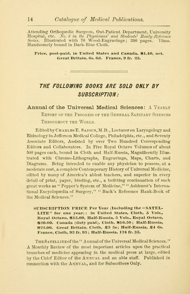 Attending Orthopaedic Surgeon, Out-Patient Department, University Hospital, etc. No. 3 in the Physicians' and Students' Ready-Reference Series. Illustrated with 70 Wood-Engravings; 390 pages. 12mo. Handsomely bound in Dark-Blue Cloth. Price, post-paid, in United States and Canada, 91.40, net. Great Britain, 6s. 6d. France, 9 fr. 35. THE FOLLOWING BOOKS ARE SOLD ONLY BY SUBSCRIPTION: Annual of the Universal Medical Sciences: A Yearly Report of the Progress of the General Sanitary Sciences Throughout the World. Edited by Charles E. Sajous, M.D., Lecturer on Laryngology and Rhinology in Jefferson Medical College, Philadelphia, etc., and Seventy Associate Editors, Assisted by over Two Hundred Corresponding Editors and Collaborators. In Five Royal Octavo Volumes of about 500 pages each, bound in Cloth and Half-Russia, Magnificently Illus- trated with Chromo-Lithographs, Engravings, Maps, Charts, and Diagrams. Being intended to enable any physician to possess, at a moderate cost, a complete Contemporary History of Universal Medicine, edited by many of America's ablest teachers, and superior in every detail of print, paper, binding, ete., a befitting continuation of such great works as  Pepper's System of Medicine,  Ashhurst's Interna- tional Encyclopaedia of Surgery, Buck's Reference Hank-Book of the Medical Sciences. SUBSCRIPTION PRICE Per Year (Including the « SATEL- LITE  for one year) : in United States, Cloth, 5 Vols., Royal Octavo, $15.00, Half-Russia, 5 Vols., Royal Octavo, S20.O0. Canada (duty paid), Cloth, $16.50 ; Half-Russia, $22.00. Great Britain, Cloth, £3 5s; Half-Russia, £4 6s. France, Cloth, 93 fr. 95 ; Half-Russia, 134 fr. 35. The Satellite of the'' Annual of the Universal Medical Sciences. A Monthly Review of the most important articles upon the practical branches of medicine appearing in the medical press at large, edited by the Chief Editor of the Annual and an able staff. Published in connection with the Annual, and for Subscribers Only.