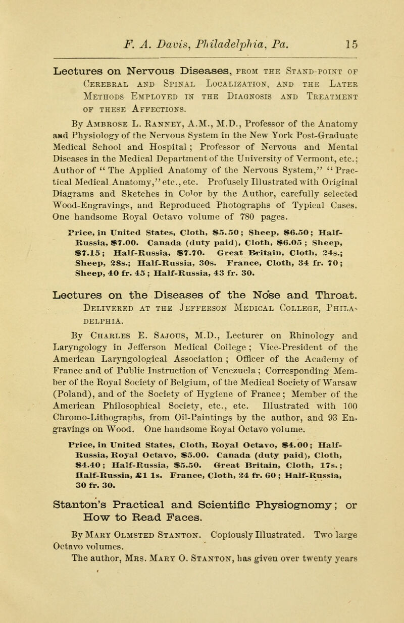Lectures on Nervous Diseases, from the Stand-point of Cerebral and Spinal Localization, and the Later Methods Employed in the Diagnosis and Treatment of these Affections. By Ambrose L. Ranney, A.M., M.D., Professor of the Anatomy and Physiology of the Nervous System in the New York Post-Graduate Medical School and Hospital ; Professor of Nervous and Mental Diseases in the Medical Department of the University of Vermont, etc.: Author of  The Applied Anatomy of the Nervous System, Prac- tical Medical Anatomy, etc., etc. Profusely Illustrated with Original Diagrams and Sketches in Co1 or by the Author, carefully selected Wood-Engravings, and Reproduced Photographs of Typical Cases. One handsome Royal Octavo volume of 780 pages. Price, in United States, Cloth, $5.50; Sheep, $6.50; Half- Russia, $7.00. Canada (duty paid), Cloth, $6.05 ; Sheep, $7.15; Half-Russia, $7.70. Great Britain, Cloth, 24s.; Sheep, 28s.; Half-Russia, 30s. France, Cloth, 34 fr. 70; Sheep, 40 fr. 45 ; Half-Russia, 43 fr. 30. Lectures on the Diseases of the Nose and Throat. Delivered at the Jefferson Medical College, Phila- delphia. By Charles E. Sajotts, M.D., Lecturer on Rhinology and Laryngology in Jefferson Medical College; Vice-President of the American Laryngological Association ; Officer of the Academy of France and of Public Instruction of Venezuela ; Corresponding Mem- ber of the Royal Society of Belgium, of the Medical Society of Warsaw (Poland), and of the Society of Hygiene of France; Member of the American Philosophical Society, etc., etc. Illustrated with 100 Chromo-Lithographs, from Oil-Paintings by the author, and 93 En- gravings on Wood. One handsome Royal Octavo volume. Price, in United States, Cloth, Royal Octavo, $4.00; Half- Russia, Royal Octavo, $5.00. Canada (duty paid), Cloth, $4.40; Half-Russia, $5.50. Great Britain, Cloth, 17s.; Half-Russia, JE1 Is. France, Cloth, 34 fr. 60 ; Half-Russia, 30 fr. 30. Stanton's Practical and Scientific Physiognomy; or How to Read Faces. By Mart Olmsted Stanton. Copiously Illustrated. Two large Octavo volumes. The author, Mrs. Mary 0. Stanton, has given over twenty years