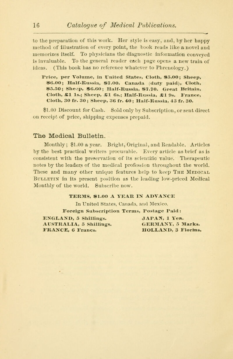 to the preparation of this work. Her style is easy, and, by her happy method of illustration of every point, the book reads like a novel and memorizes itself. To physicians the diagnostic information conveyed is invaluable. To the general reader each page opens a new train of ideas. (This book has no reference whatever to Phrenology.) Price, per Volume, in United States, Cloth, 85.00; Sheep, 86.00; Half-Russia, 87.00. Canada (duty paid), Cloth, 85.50; Sheojp, 86.60; Half-Russia, 87.70. Great Britain, Cloth, JE1 Is.; Sheep, £.1 6s.; Half-Russia, Ml 9s. France, Cloth, 30 fr. 30 ; Sheep, 36 fr. 40; Half-Russia, 43 fr. 30. $1.00 Discount for Cash. Sold only by Subscription, or sent direct on receipt of price, shipping expenses prepaid. The Medical Bulletin. Monthly ; $1.00 a year. Bright, Original, and Readable. Articles by the best practical writers procurable. Every article as brief as is consistent with the preservation of its scientific value. Therapeutic notes by the leaders of the medical profession throughout the world. These and many other unique features help to keep The Medical Bulletin in its present position as the leading low-priced Medical Monthly of the world. Subscribe now. TERMS, 81.00 A YEAR IN ADVANCE In United States, Canada, and Mexico. Foreign Subscription Terms, Postage Paid: ENGLAND, 5 Shillings. JAPAN, 1 Yen. AUSTRALIA, 5 Shillings. GERMANY, 5 Marks. FRANCE, 6 Francs. HOLLAND, 3 Florins.