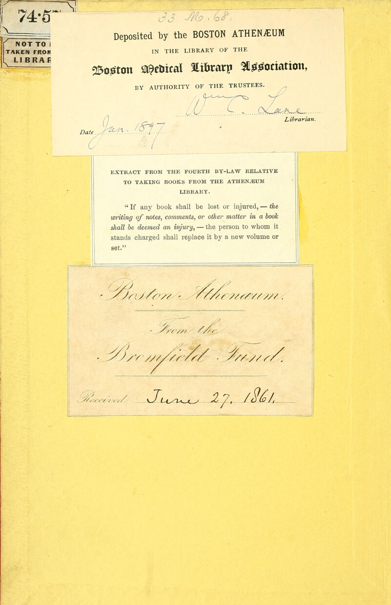 74-5' NOT TO I TAKEN FROM LI BRAF Deposited by the BOSTON ATHENAEUM IN THE LIBRARY OF THE 2So£ton i^etiical Stibrarp 2lggociation, SY AUTHORITY OF THE TRUSTEES I D*Jfeti..J.!£t... Librarian. EXTRACT FKOM THE FOUKTH BY-LAW RELATIVE TO TAKING BOOKS FROM THE ATHENAEUM LIBRARY.  If any book shall be lost or injured, — the uniting of notes, comments, or other matter in a book shall be deemed an injury, — the person to whom it stands charged shall replace it by a new volume or set. '/v/;/ ////'■ /v ;////^/r/ ■ _ ///'/V / / i , / V/v/yy !/, '■■'/3&tK